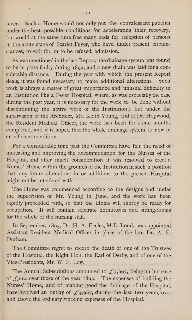 fever. Such a Home would not only put the convalescent patients under the best possible conditions for accelerating their recovery, but would at the same time free many beds for reception of persons in the acute stage of Scarlet Fever, who have, under present circum¬ stances, to wait for, or to be refused, admission. As was mentioned in the last Report, the drainage system was found to be in parts faulty during 1892, and a new drain was laid fora con¬ siderable distance. During the year with which the present Report deals, it was found necessary to make additional alterations. Such work is always a matter of great importance and unusual difficulty in an Institution like a Fever Hospital, where, as was especially the case during the past year, it is necessary for the work to be done without discontinuing the active work of the Institution; but under the supervision of the Architect, Mr. Keith Young, and of Dr. Hop wood, the Resident Medical Officer, the work has been for some months completed, and it is hoped that the whole drainage system is now in an efficient condition. For a considerable time past the Committee have felt the need of increasing and improving the accommodation for the Nurses of the Hospital, and after much consideration it was resolved to erect a Nurses5 Home within the grounds of the Institution in such a position that any future alterations in or additions to the present Hospital might not be interfered with. The Home was commenced according to the designs and under the supervision of Mr. Young in June, and the work has been rapidly proceeded with, so that the Home will shortly be ready for occupation. It will contain separate dormitories and sitting-rooms for the whole of the nursing stgif. In September, 1893, Dr. ,H. A. Eccles, M.D. Lond., was appointed Assistant Resident Medical Officer, in place of the late Dr. A. E. Durham. L.... , : The Committee regret to record the death of one of the Trustees of the Hospital, the Right Hon. the Earl of Derby, and of one of the Vice-Presidents, Mr. W. F. Low. The Annual Subscriptions amounted to ^3,992, being an increase of ^114 over those of the year 1892. The expenses of building the Nurses5 Home, and of making good the drainage of the Hospital, have involved an outlay of ^4,985, during the last two years, over and above the ordinary working expenses of the Hospital.