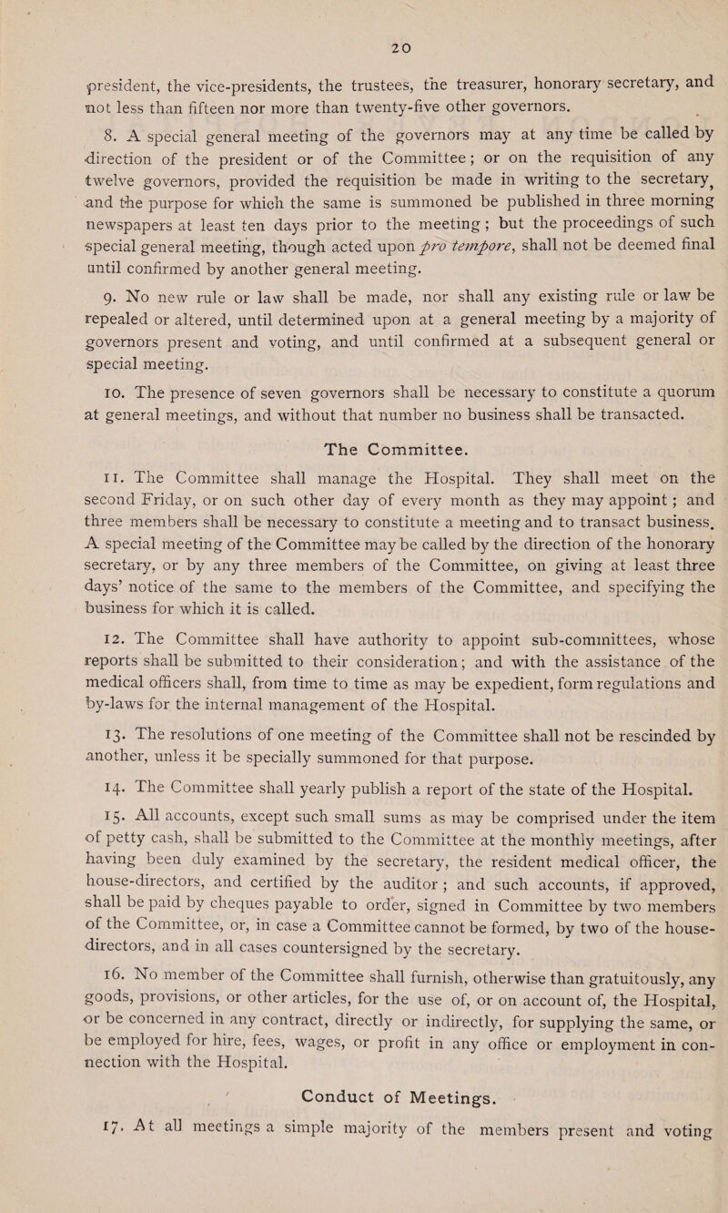 president, the vice-presidents, the trustees, the treasurer, honorary secretary, and. not less than fifteen nor more than twenty-five other governors. 8. A special general meeting of the governors may at any time be called by direction of the president or of the Committee; or on the requisition of any twelve governors, provided the requisition be made in writing to the secretary ? and the purpose for which the same is summoned be published in three morning newspapers at least ten days prior to the meeting ; but the proceedings of such special general meeting, though acted upon pro tetnpore, shall not be deemed final until confirmed by another general meeting. 9. No new rule or law shall be made, nor shall any existing rule or law be repealed or altered, until determined upon at a general meeting by a majority of governors present and voting, and until confirmed at a subsequent general or special meeting. 10. The presence of seven governors shall be necessary to constitute a quorum at general meetings, and without that number no business shall be transacted. The Committee. 11. The Committee shall manage the Hospital. They shall meet on the second Friday, or on such other day of every month as they may appoint; and three members shall be necessary to constitute a meeting and to transact business. A special meeting of the Committee maybe called by the direction of the honorary secretary, or by any three members of the Committee, on giving at least three days’ notice of the same to the members of the Committee, and specifying the business for which it is called. 12. The Committee shall have authority to appoint sub-committees, whose reports shall be submitted to their consideration; and with the assistance of the medical officers shall, from time to time as may be expedient, form regulations and by-laws for the internal management of the Hospital. 13. The resolutions of one meeting of the Committee shall not be rescinded by another, unless it be specially summoned for that purpose. 14. The Committee shall yearly publish a report of the state of the Hospital. I5* All accounts, except such small sums as may be comprised under the item of petty cash, shall be submitted to the Committee at the monthly meetings, after having been duly examined by the secretary, the resident medical officer, the house-directors, and certified by the auditor ; and such accounts, if approved, shall be paid by cheques payable to order, signed in Committee by two members of the Committee, or, in case a Committee cannot be formed, by two of the house- directors, and in all cases countersigned by the secretary. 16. No member of the Committee shall furnish, otherwise than gratuitously, any goods, provisions, or other articles, for the use of, or on account of, the Hospital, or be concerned in any contract, directly or indirectly, for supplying the same, or be employed for hire, fees, wages, or profit in any office or employment in con¬ nection with the Hospital. Conduct of Meetings. 17* At all meetings a simple majority of the members present and voting