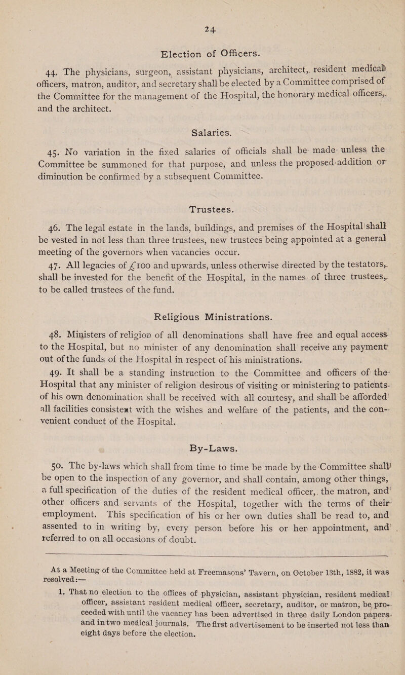 24- Election of Officers. 44, The physicians, surgeon, assistant physicians, architect,, resident medical officers, matron, auditor, and secretary shall be elected by a Committee compiised of the Committee for the management of the Hospital, the honorary medical officers,, and the architect. Salaries. 45. No variation in the fixed salaries of officials shall be made unless ihe Committee be summoned for that purpose, and unless the proposed' addition or diminution be confirmed by a subsequent Committee, Trustees. 46. The legal estate in the lands, buildings, and premises of the Hospital shall be vested in not less than three trustees, new trustees being appointed at a general meeting of the governors when vacancies occur. 47. All legacies of ^ioo and upwards, unless otherwise directed by the testators,, shall be invested for the benefit of the Hospital, in the names of three trustees,., to be called trustees of the fund. Religious Ministrations. 48. Ministers of religion of all denominations shall have free and equal access to the Hospital, but no minister of any denomination shall receive any payment out of the funds of the Hospital in respect of his ministrations. 49. It shall be a standing instruction to the Committee and officers of the- Hospital that any minister of religion desirous of visiting or ministering to patients of his own denomination shall be received with all courtesy, and shall be afforded all facilities consistent with the wishes and welfare of the patients, and the con¬ venient conduct of the Hospital. By-Laws. 50. The by-laws which shall from time to time be made by the Committee shall* 1 be open to the inspection of any governor, and shall contain, among other things, a full specification of the duties of the resident medical officer,, the matron, and other officers and servants of the Hospital, together with the terms of their employment. This specification of his or her own duties shall be read to, and assented to in writing by, every person before his or her appointment, and' referred to on all occasions of doubt. At a Meeting of the Committee held at Freemasons’ Tavern., on October 13th, 1882, it was resolved:— 1. That no election to the offices of physician, assistant physician, resident medical1 officer, assistant resident medical officer, secretary, auditor, or matron, be pro¬ ceeded with until the vacancy has been advertised in three daily London papers and in two medical journals. The first advertisement to be inserted not less than eight days before the election.