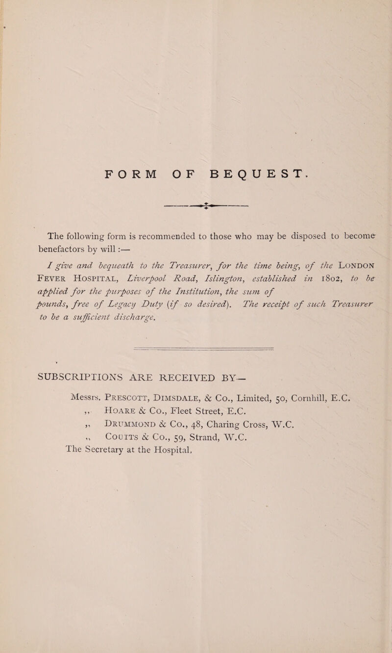 FORM OF BEQUEST. The following form is recommended to those who may be disposed to become- benefactors by will:— I give and bequeath to the Treasurer, for the time being, of the London Fever Hospital, Liverpool Road, Islington, established in 1802, to be applied for the purposes of the Institution, the sum of pounds, free of Legacy Duty (if so desired). The receipt of such Treasurer to be a sufficient discharge. SUBSCRIPTIONS ARE RECEIVED BY— Messrs. Prescott, Dimsdale, & Co., Limited, 50, Cornhill, E.C. ,, HOx\re & Co., Fleet Street, E.C. ,, Drummond Sc Co., 48, Charing Cross, W.C. ,, Coo its & Co., 59, Strand, W.C. The Secretary at the Hospital.