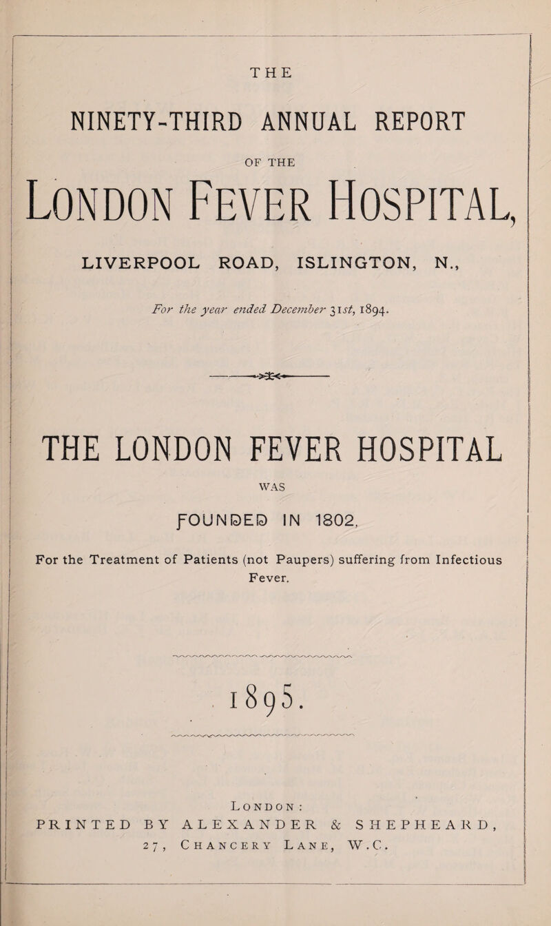 THE NINETY-THIRD ANNUAL REPORT OF THE London Fever Hospital, LIVERPOOL ROAD, ISLINGTON, N., For the year ended December 31 st, 1894. THE LONDON FEVER HOSPITAL WAS fOUMOED IN 1802, For the Treatment of Patients (not Paupers) suffering from Infectious Fever. London: PRINTED BY ALEXANDER & SHEPHEARD, 27, Chancery Lane, W.C.