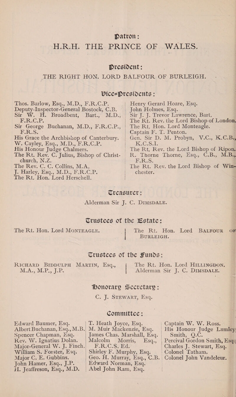 patron: H.R.H. THE PRINCE OF WALES. president: THE RIGHT HON. LORD BALFOUR OF BURLEIGH. Wice=presibenfs: Thos. Barlow, Esq., M.D., F.R.C.P. Deputy-Inspector-General Bostock, C.B. Sir W. H. Broadbent, Bart., M.D., F.R.C.P. Sir George Buchanan, M.D., F.R.C.P., F.R.S. His Grace the Archbishop of Canterbury. W. Cayley, Esq., M.D., F.R.C.P. His Honour Judge Chalmers. The Rt. Rev. C. Julius, Bishop of Christ¬ church. N.Z. The Revi C. C. Collins, M.A. J. Harley, Esq., M.D., F.R.C.P. The Rt. Hon. Lord Herschell. Henry Gerard Hoare, Esq. John Holmes, Esq. Sir J. J. Trevor Lawrence, Bart. The Rt. Rev. the Lord Bishop of London. The Rt. Hon. Lord Monteagle. Captain F. T. Penton. Gen. Sir D. M. Probvn, V.C., K.C.B., K.C.S.I. The Rt. Rev. the Lord Bishop of Ripon. R. Thorne Thorne, Esq., C.B., M.B., F.R.S. The Rt. Rev. the Lord Bishop of Win¬ chester. {Treasurer: Alderman Sir J. C. Dimsdale. {Trustees of tbe Bstate: The Rt. Hon. Lord Monteagle. The Rt. Hon. Lord Burleigh. Balfour of {Trustees of tbe jfunbs: Richard Biddulph Martin, Esq., M.A., M.P., J.P. The Rt. Hon. Lord Hillingdon. Alderman Sir J. C. Dimsdale. IbonorarB Secretary: C. J. Stewart, Esq. Committee: Edward Baurner, Esq. Albert Buchanan, Esq., M.B. Spencer Chapman, Esq. Rev. W. Ignatius Dolan. Major-General W. J. Finch. William S. Forster, Esq. Major C. E. Gubbins. John Hamer, Esq., J.P. II. Jeaffreson, Esq., M.D. T. Heath Joyce, Esq. Captain W. W. Ross. M. Muir Mackenzie, Esq. His Honour Judge Lumle) James Chas. Marshall, Esq. j Smith, Q.C. Malcolm Morris, Esq., > Percival Gordon Smith, Esq F.R.C.S. Ed. Charles J. Stewart, Esq. Shirley F. Murphy, Esq. Colonel Tatham. Geo. H. Murray, Esq., C.B. | Colonel John Vandeleur. Edward Norman, Esq. Abel John Ram, Esq.