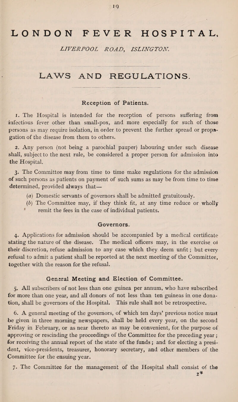 LONDON FEVER HOSPITAL, LIVERPOOL ROAD, ISLINGTON,\ LAWS AND REGULATIONS. Reception of Patients. 1. The Hospital is intended for the reception of persons suffering from infectious fever other than small-pox, and more especially for such of those persons as may require isolation, in order to prevent the further spread or propa¬ gation of the disease from them to others. 2. Any person (not being a parochial pauper) labouring under such disease shall, subject to the next rule, be considered a proper person for admission into the Hospital. 3. The Committee may from time to time make regulations for the admission of such persons as patients on payment of such sums as may be from time to time determined, provided always that— (a) Domestic servants of governors shall be admitted gratuitously. (b) The Committee may, if they think fit, at any time reduce or wholly remit the fees in the case of individual patients. Governors. 4. Applications for admission should be accompanied by a medical certificate stating the nature of the disease. The medical officers may, in the exercise of their discretion, refuse admission to any case which they deem unfit; but every refusal to admit a patient shall be reported at the next meeting of the Committee, together with the reason for the refusal. General Meeting and Election of Committee. 5. All subscribers of not less than one guinea per annum, who have subscribed for more than one year, and all donors of not less than ten guineas in one dona¬ tion, shall be governors of the Hospital. This rule shall not be retrospective. 6. A general meeting of the governors, of which ten days’ previous notice must be given in three morning newspapers, shall be held every year, on the second Friday in February, or as near thereto as may be convenient, for the purpose of approving or rescinding the proceedings of the Committee for the preceding year ; for receiving the annual report of the state of the funds ; and for electing a presi¬ dent, vice-presidents, treasurer, honorary secretary, and other members of the Committee for the ensuing year. 7. The Committee for the management of the Hospital shall consist of the 2*