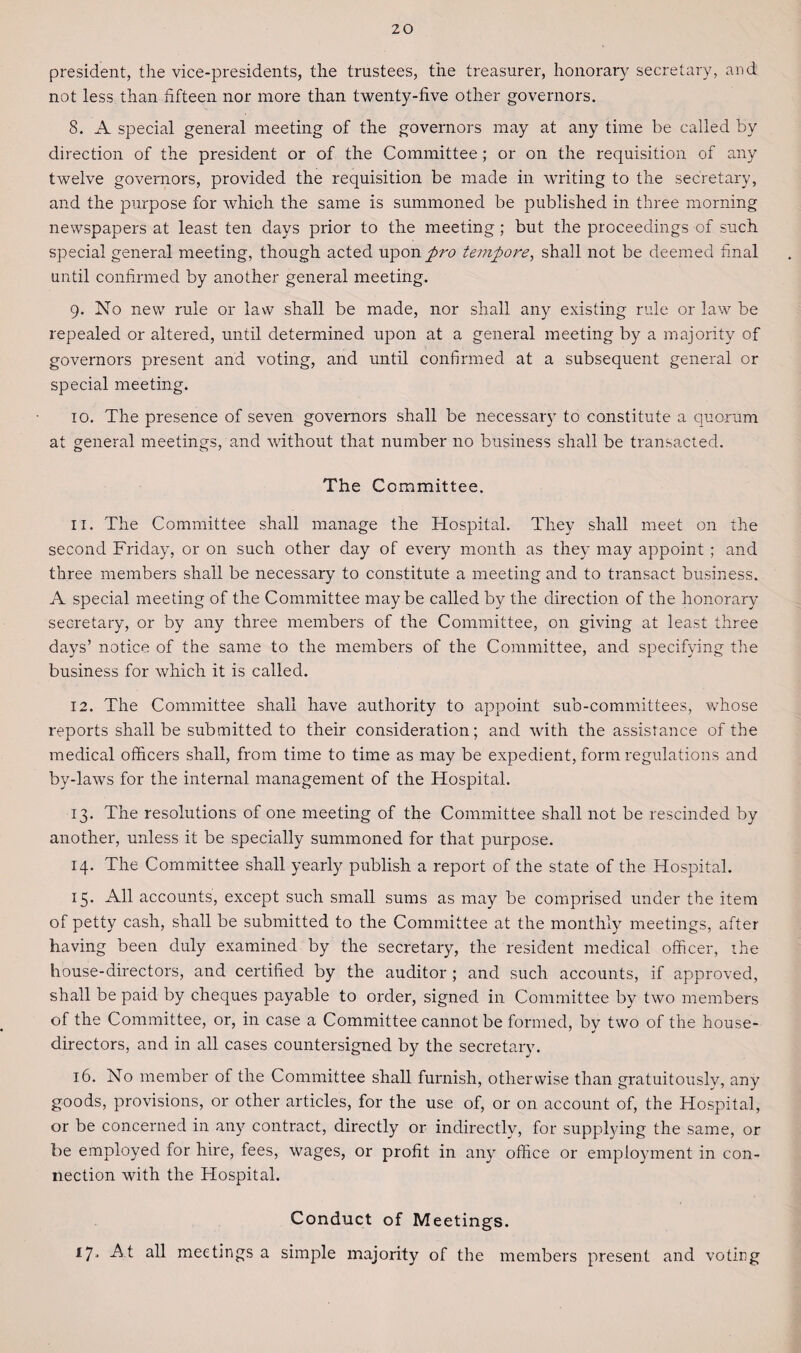 president, the vice-presidents, the trustees, the treasurer, honorary secretary, and not less than fifteen nor more than twenty-five other governors. 8. A special general meeting of the governors may at any time be called by direction of the president or of the Committee; or on the requisition of any twelve governors, provided the requisition be made in writing to the secretary, and the purpose for which the same is summoned be published in three morning newspapers at least ten days prior to the meeting ; but the proceedings of such special general meeting, though acted upon pro tempore, shall not be deemed final until confirmed by another general meeting. 9. No new rule or law shall be made, nor shall any existing rule or law be repealed or altered, until determined upon at a general meeting by a majority of governors present and voting, and until confirmed at a subsequent general or special meeting. 10. The presence of seven governors shall be necessary to constitute a quorum at general meetings, and without that number no business shall be transacted. The Committee. 11. The Committee shall manage the Hospital. They shall meet on the second Friday, or on such other day of every month as they may appoint ; and three members shall be necessary to constitute a meeting and to transact business. A special meeting of the Committee maybe called by the direction of the honorary secretary, or by any three members of the Committee, on giving at least three days’ notice of the same to the members of the Committee, and specifying the business for which it is called. 12. The Committee shall have authority to appoint sub-committees, whose reports shall be submitted to their consideration; and with the assistance of the medical officers shall, from time to time as may be expedient, form regulations and by-laws for the internal management of the Hospital. 13. The resolutions of one meeting of the Committee shall not be rescinded by another, unless it be specially summoned for that purpose. 14. The Committee shall yearly publish a report of the state of the Hospital. 15. All accounts, except such small sums as may be comprised under the item of petty cash, shall be submitted to the Committee at the monthly meetings, after having been duly examined by the secretary, the resident medical officer, the house-directors, and certified by the auditor ; and such accounts, if approved, shall be paid by cheques payable to order, signed in Committee by two members of the Committee, or, in case a Committee cannot be formed, by two of the house- directors, and in all cases countersigned by the secretary. 16. No member of the Committee shall furnish, otherwise than gratuitously, any goods, provisions, or other articles, for the use of, or on account of, the Hospital, or be concerned in any contract, directly or indirectly, for supplying the same, or be employed for hire, fees, wages, or profit in any office or employment in con¬ nection with the Hospital. Conduct of Meetings. 17. At all meetings a simple majority of the members present and voting