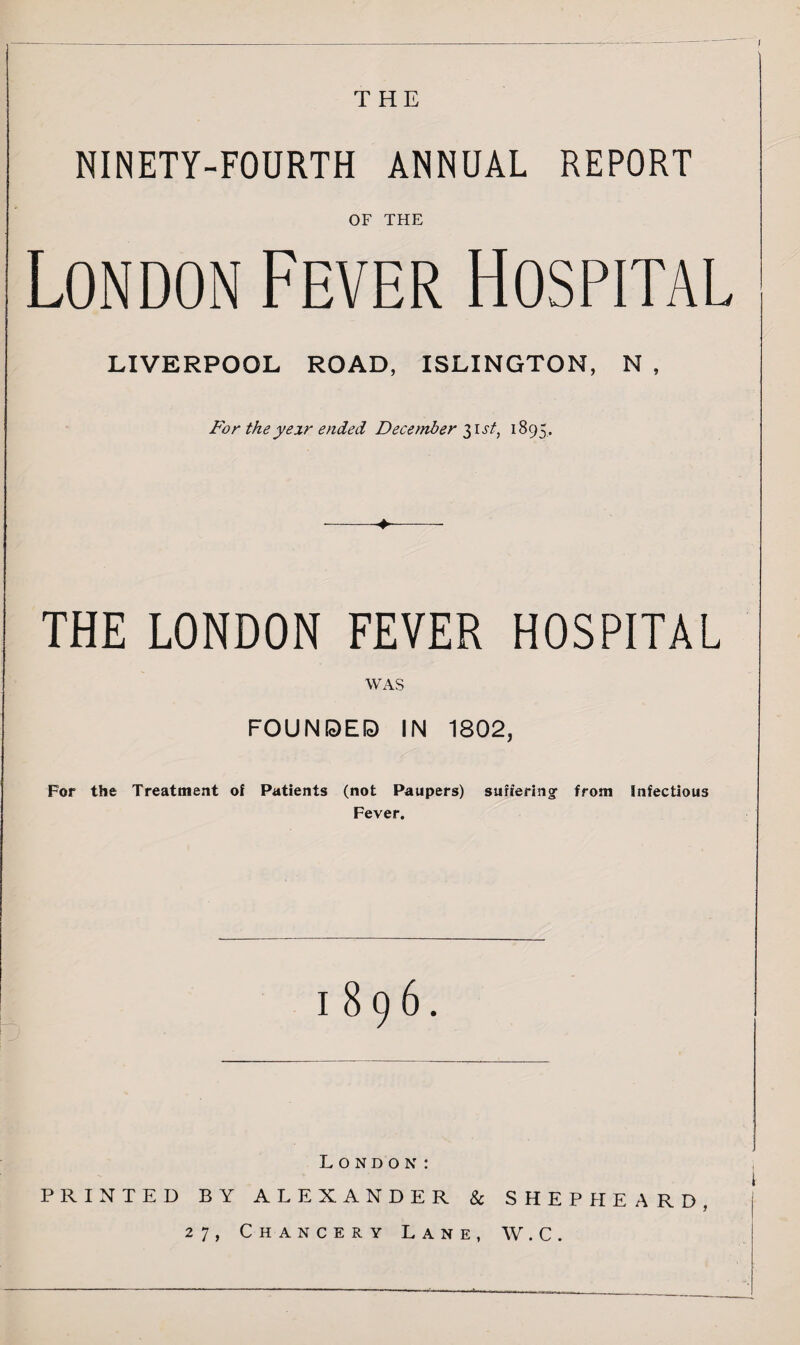 f THE NINETY-FOURTH ANNUAL REPORT OF THE London Fever Hospital LIVERPOOL ROAD, ISLINGTON, For theyeir ended December $\st, 1895. THE LONDON FEVER HOSPITAL WAS FOUNDED IN 1802, For the Treatment of Patients (not Paupers) suffering from Infectious Fever. 1896. t London: PRINTED BY ALEXANDER & SHEPHEARD, 27, Chancery Lane, W.C.