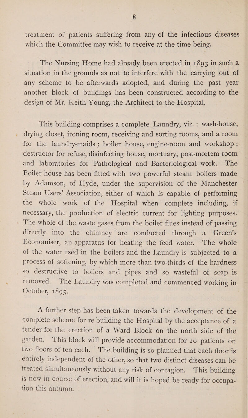 treatment of patients suffering from any of the infectious diseases which the Committee may wish to receive at the time being. The Nursing Home had already been erected in 1893 in such a situation in the grounds as not to interfere with the carrying out of any scheme to be afterwards adopted, and during the past year another block of buildings has been constructed according to the design of Mr. Keith Young, the Architect to the Hospital. This building comprises a complete Laundry, viz. : wash-house, drying closet, ironing room, receiving and sorting rooms, and a room for the laundry-maids ; boiler house, engine-room and workshop; destructor for refuse, disinfecting house, mortuary, post-mortem room and laboratories for Pathological and Bacteriological work. The Boiler house has been fitted with two powerful steam boilers made by Adamson, of Hyde, under the supervision of the Manchester ' Steam Users’ Association, either of which is capable of performing the whole work of the Hospital when complete including, if necessary, the production of electric current for lighting purposes. - The whole of the waste gases from the boiler flues instead of passing directly into the chimney are conducted through a Green’s Economiser, an apparatus for heating the feed water. The whole ot the water used in the boilers and the Laundry is subjected to a process of softening, by which more than two-thirds of the hardness so destructive to boilers and pipes and so wasteful of soap is removed. The Laundry was completed and commenced working in October, 1895. A further step has been taken towards the development of the complete scheme for re-building the Hospital by the acceptance of a tender for the erection of a Ward Block on the north side of the garden. This block will provide accommodation for 20 patients on two floors of ten each. The building is so planned that each floor is entirely independent of the other, so that two distinct diseases can be treated simultaneously without any risk of contagion. This building is now in course of erection, and will it is hoped be ready for occupa¬ tion this autumn.