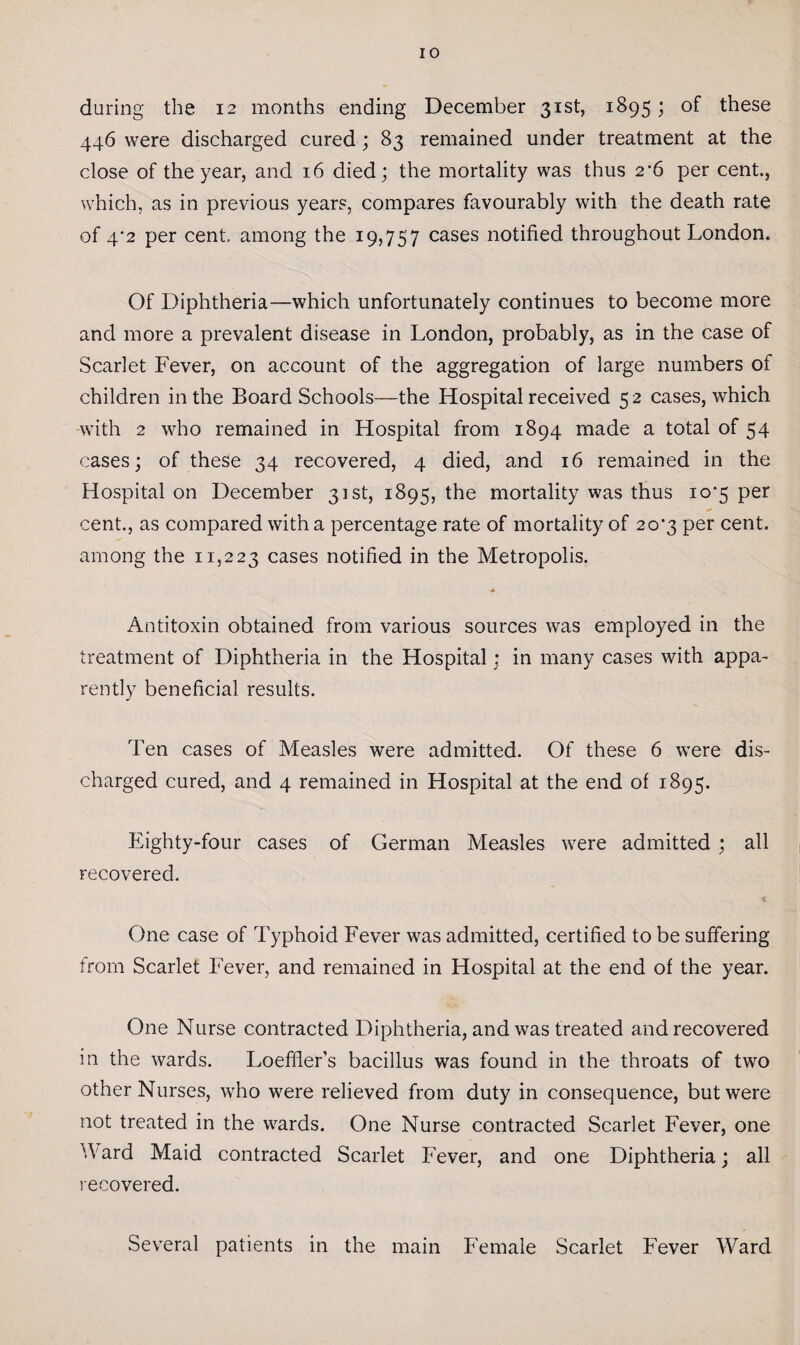 during the 12 months ending December 31st, 1895; of these 446 were discharged cured ; 83 remained under treatment at the close of the year, and 16 died; the mortality was thus 2’6 per cent., which, as in previous years, compares favourably with the death rate of 4*2 per cent, among the 19,757 cases notified throughout London. Of Diphtheria—which unfortunately continues to become more and more a prevalent disease in London, probably, as in the case of Scarlet Fever, on account of the aggregation of large numbers of children in the Board Schools—the Hospital received 5 2 cases, which with 2 who remained in Hospital from 1894 made a total of 54 cases; of these 34 recovered, 4 died, and 16 remained in the Hospital on December 31st, 1895, the mortality was thus 10*5 per cent., as compared with a percentage rate of mortality of 20^3 per cent, among the 11,223 cases notified in the Metropolis. * Antitoxin obtained from various sources was employed in the treatment of Diphtheria in the Hospital; in many cases with appa¬ rently beneficial results. Ten cases of Measles were admitted. Of these 6 were dis¬ charged cured, and 4 remained in Hospital at the end of 1895. Eighty-four cases of German Measles were admitted ; all recovered. One case of Typhoid Fever was admitted, certified to be suffering from Scarlet Fever, and remained in Hospital at the end of the year. One Nurse contracted Diphtheria, and was treated and recovered in the wards. Loeffler’s bacillus was found in the throats of two other Nurses, who were relieved from duty in consequence, but were not treated in the wards. One Nurse contracted Scarlet Fever, one Ward Maid contracted Scarlet Fever, and one Diphtheria; all recovered. Several patients in the main Female Scarlet Fever Ward