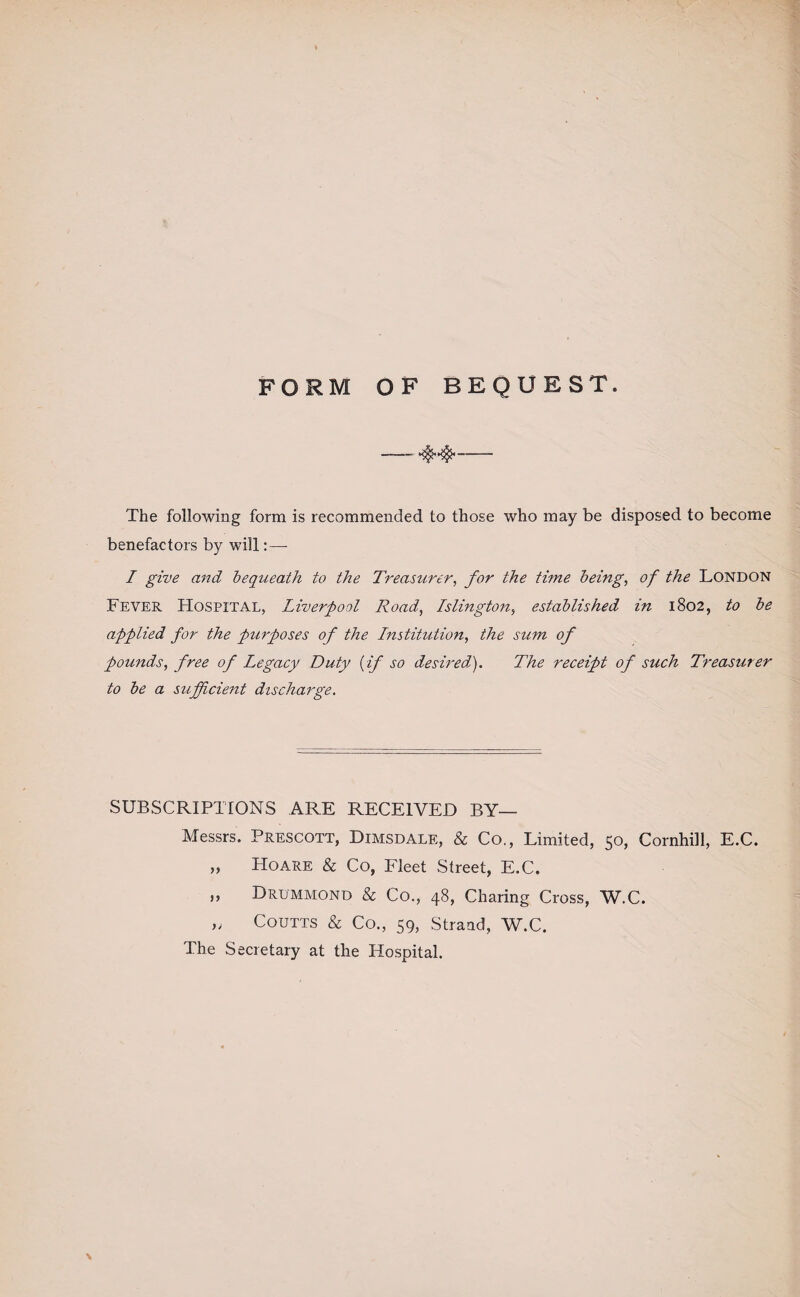 FORM OF BEQUEST. -- The following form is recommended to those who may be disposed to become benefactors by will: — I give and bequeath to the Treasurer, for the time being, of the LONDON Fever Hospital, Liverpool Road, Islington, established in 1802, to be applied for the purposes of the Institution, the sum of pounds, free of Legacy Duty (if so desired). The receipt of such Treasurer to be a sufficient discharge. SUBSCRIPTIONS ARE RECEIVED BY— Messrs. Prescott, Dimsdale, & Co., Limited, 50, Cornhill, E.C. „ Hoare & Co, Fleet Street, E.C. ,, Drummond & Co., 48, Charing Cross, W.C. „ Coutts & Co., 59, Strand, W.C. The Secretary at the Hospital. \