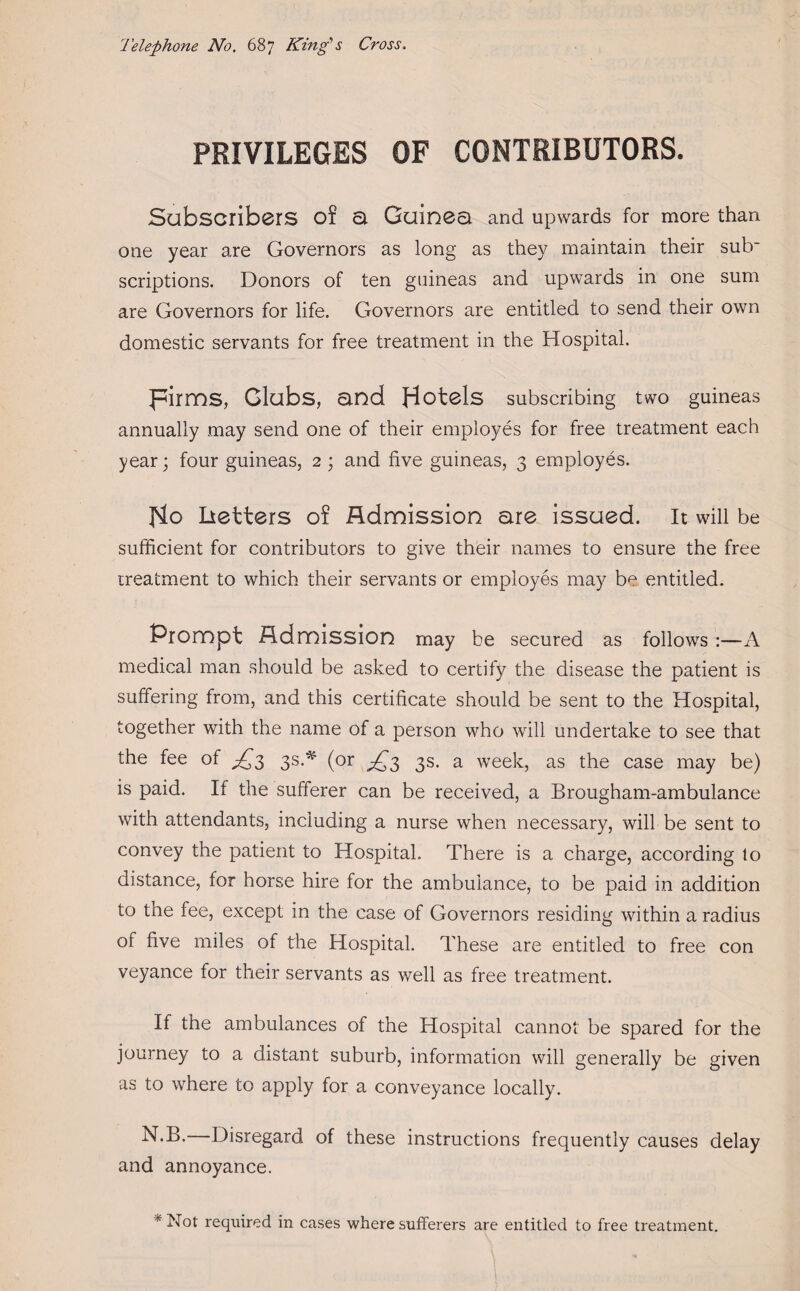 Telephone No. 687 King's Cross. PRIVILEGES OF CONTRIBUTORS. Subscribers of a Guinea and upwards for more than one year are Governors as long as they maintain their sub¬ scriptions. Donors of ten guineas and upwards in one sum are Governors for life. Governors are entitled to send their own domestic servants for free treatment in the Hospital. pirms, Glubs, and Hotels subscribing two guineas annually may send one of their employes for free treatment each year; four guineas, 2 ; and five guineas, 3 employes. Ho betters of Admission are issued. It will be sufficient for contributors to give their names to ensure the free treatment to which their servants or employes may b^ entitled. Prompt Admission may be secured as follows :—A medical man should be asked to certify the disease the patient is suffering from, and this certificate should be sent to the Hospital, together with the name of a person who will undertake to see that the fee of ^3 3s.* (or ^3 3s. a week, as the case may be) is paid. If the sufferer can be received, a Brougham-ambulance with attendants, including a nurse when necessary, will be sent to convey the patient to Hospital. There is a charge, according lo distance, for horse hire for the ambulance, to be paid in addition to the fee, except in the case of Governors residing within a radius of five miles of the Hospital. These are entitled to free con veyance for their servants as well as free treatment. If the ambulances of the Hospital cannot be spared for the journey to a distant suburb, information will generally be given as to where to apply for a conveyance locally. N.B.—Disregard of these instructions frequently causes delay and annoyance. * Not required in cases where sufferers are entitled to free treatment. I ■