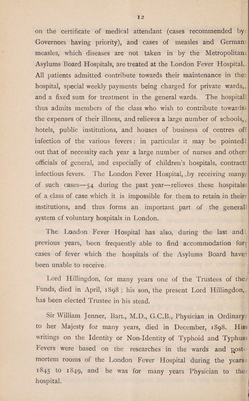 on the certificate of medical attendant (cases recommended by Governors having priority), and cases of measles and German measles, which diseases are not taken in by the Metropolitan Asylums Board Hospitals, are treated at the London Fever Hospital. All patients admitted contribute towards their maintenance in the* hospital, special weekly payments being charged for private wards,, and a fixed sum for treatment in the general wards. The hospital: thus admits members of the class who wish to contribute towards? the expenses of their illness, and relieves a large number of schools, hotels, public institutions, and houses of business of centres of infection of the various fevers: in particular it may be pointed out that of necessity each year a large number of nurses and otherr officials of general, and especially of children’s hospitals, contract! infectious fevers. The London Fever Hospital, by receiving many of such cases—54 during the past year—relieves these hospitals: of a class of case which it is impossible for them to retain in tneirr institutions, and thus forms an important part of the general system of voluntary hospitals in London. The London Fever Hospital has also, during the last and 5 previous years, been frequently able to find accommodation for, cases of fever which the hospitals of the Asylums Board have1 been unable to receive. Lord Hillingdon, for many years one of the Trustees of the bunds, died in April, 1898; his son, the present Lord Hillingdon, has been elected Trustee in his stead. Sir William Jenner, Bart., M.D., G.C.B., Physician in Ordinary to her Majesty for many years, died in December, 1898. Hiss writings on the Identity or Non-Identity of Typhoid and Typhus^ Fevers were based on the researches in the wards and post¬ mortem rooms of the London Fever Hospital during the years rSqs to 1849, and he was for many years Physician to the hospital.