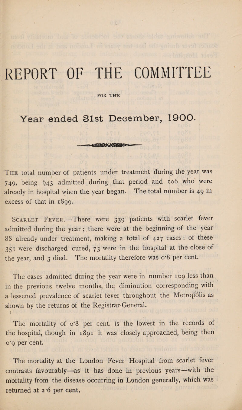 REPORT OF THE COMMITTEE FOR THE Year ended 81st December, 1900. The total number of patients under treatment during the year was 749, being 643 admitted during that period and 106 who were already in hospital when the year began. The total number is 49 in excess of that in 1899. Scarlet Fever.—There were 339 patients with scarlet fever admitted during the year ; there were at the beginning of the year 88 already under treatment, making a total of 427 cases: of these 351 were discharged cured, 73 were in the hospital at the close of the year, and 3 died. The mortality therefore was o*8 per cent. The cases admitted during the year were in number 109 less than in the previous twelve months, the diminution corresponding with a lessened prevalence of scarlet fever throughout the Metropolis as shown by the returns of the Registrar-General. t The mortality of o'8 per cent, is the lowest in the records of the hospital, though in 1891 it was closely approached, being then o*9 per cent. The mortality at the London Fever Hospital from scarlet fever contrasts favourably—as it has done in previous years—with the mortality from the disease occurring in London generally, which was returned at 2*6 per cent.