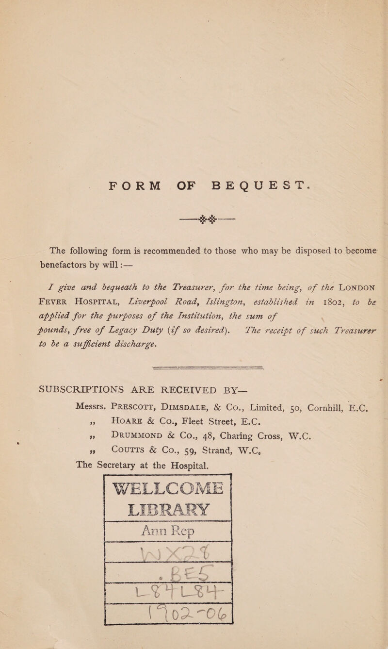 FORM OF BEQUEST, —— The following form is recommended to those who may be disposed to become benefactors by will:— I give and bequeath to the Treasurer, for the time being, of the London Fever Hospital, Liverpool Road, Islington, established in 1802, to be applied for the purposes of the Institution, the sum of pounds, free of Legacy Duty (if so desired). The receipt of such Treasurer to be a sufficient discharge. SUBSCRIPTIONS ARE RECEIVED BY— Messrs. Prescott, Dimsdale, & Co., Limited, 50, Cornhill, E.C. „ Hoare & Co., Fleet Street, E.C. ,, Drummond & Co., 48, Charing Cross, W.C. „ Coutts & Co., 59, Strand, W.C„ The Secretary at the Hospital. Ann Rep V\) YDS 1 Ho3-^06>