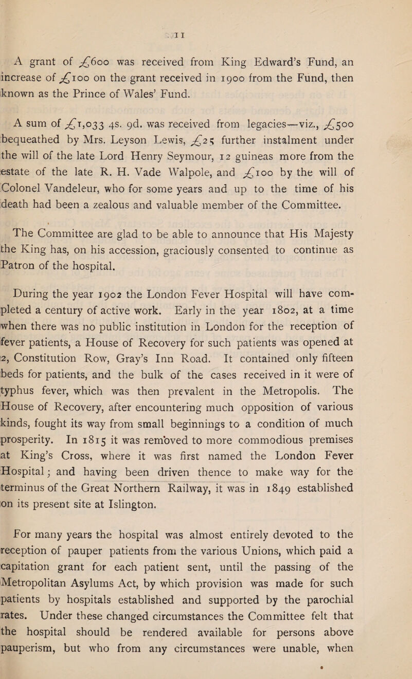 A grant of £600 was received from King Edward’s Fund, an increase of £100 on the grant received in 1900 from the Fund, then known as the Prince of Wales’ Fund. A sum of ,£1,033 4s. 9d. was received from legacies—viz., £500 bequeathed by Mrs. Leyson Lewis, £2$ further instalment under the will of the late Lord Henry Seymour, 12 guineas more from the estate of the late R. H. Vade Walpole, and ,£100 by the will of Colonel Vandeleur, who for some years and up to the time of his death had been a zealous and valuable member of the Committee. The Committee are glad to be able to announce that His Majesty the King has, on his accession, graciously consented to continue as Patron of the hospital. During the year 1902 the London Fever Hospital will have com¬ pleted a century of active work. Early in the year 1802, at a time when there was no public institution in London for the reception of fever patients, a House of Recovery for such patients was opened at 2, Constitution Row, Gray’s Inn Road. It contained only fifteen beds for patients, and the bulk of the cases received in it were of typhus fever, which was then prevalent in the Metropolis. The House of Recovery, after encountering much opposition of various kinds, fought its way from small beginnings to a condition of much prosperity. In 1815 it was removed to more commodious premises at King’s Cross, where it was first named the London Fever Hospital; and having been driven thence to make way for the terminus of the Great Northern Railway, it was in 1849 established on its present site at Islington. For many years the hospital was almost entirely devoted to the reception of pauper patients from the various Unions, which paid a capitation grant for each patient sent, until the passing of the Metropolitan Asylums Act, by which provision was made for such patients by hospitals established and supported by the parochial rates. Under these changed circumstances the Committee felt that the hospital should be rendered available for persons above pauperism, but who from any circumstances were unable, when