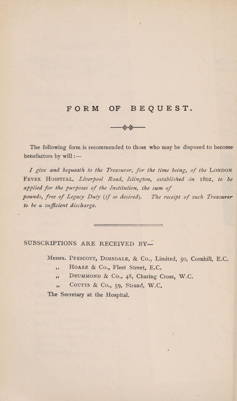 FORM OF BEQUEST, -—- The following form is recommended to those who may be disposed to become benefactors by will:— I give and bequeath to the Treasurer, for the time being, of the London Fever Hospital, Liverpool Road, Islington, established -in 1802, to be• applied for the purposes of the Institution, the sum of pounds, free of Legacy Duty (if so desired). The receipt of such Treasurer to be a sufficient discharge. SUBSCRIPTIONS ARE RECEIVED BY— Messrs. Prescott, Dimsdale, & Co., Limited, 50, Comhill, E.C* ,, Hoare & Co., Fleet Street, E.C. ,, Drummond & Co., 48, Charing Cross, W.C. „ Coutts & Co., 59, Strand, W.C. The Secretary at the Hospital.