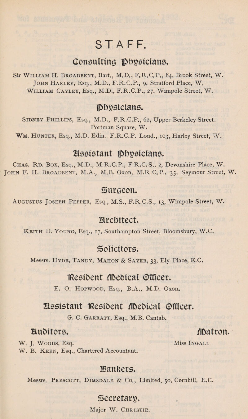 STAFF. Consulting physicians. Sir William H. Broadbent, Bart., M.D., F. R.C.P., 84, Brook Street, W. John Harley, Esq., M.D., F.R.C.P., 9, Stratford Place, W, William Cayley, Esq., M.D., F.R.C.P., 27, Wimpole Street, W. physicians. Sidney Phillips, Esq., M.D., F.R.C.P., 62, Upper Berkeley Street. Portman Square, W. Wm. Hunter, Esq., M.D. Edin., F.R.C.P. Lond., 103, Harley Street, W, assistant physicians. Chas. Rd. Box, Esq., M.D., M.R.C.P., F.R.C.S., 2, Devonshire Place, W. John F. H. Broadbent, M.A., M.B. Oxon, M.R.C. P., 35, Seymour Street, W. Surgeon. Augustus Joseph Pepper, Esq., M.S., F.R.C.S., 13, Wimpole Street, W. architect. Keith D. Young, Esq., 17, Southampton Street, Bloomsbury, W.C. Solicitors. Messrs. Hyde, Tandy, Mahon & Sayer, 33, Ely Place, E.C. IResihent /Ihebical Officer. E. O. Hopwood, Esq., B.A., M.D. Oxon. assistant iResihent Ilhehtcal Officer. G. C. Garratt, Esq., M.B. Cantab. auditors. Ilhatron. W. J. Woods, Esq. Miss Ingall. W. B. Keen, Esq., Chartered Accountant. JSanfeers. Messrs. Prescott, Dimsdale & Co., Limited, 50, Cornhill, E.C. Secretary. Major W. Christie.
