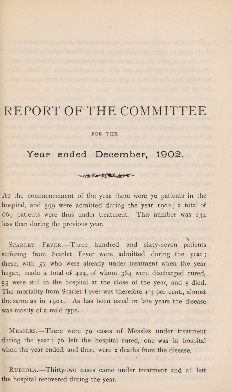 REPORT OF THE COMMITTEE FOR THE Year ended December, 1902. At the commencement of the year there were 70 patients in the hospital, and 599 were admitted daring the year 1902 ; a total of 669 patients were thus under treatment. This number was 234 less than during the previous year. \ Scarlet Fever.—Three hundred and sixty-seven patients suffering from Scarlet Fever were admitted during the year; these, with 57 who were already under treatment when the year began, made a total of 424, of whom 364 were discharged cured, 55 were still in the hospital at the close of the year, and 5 died. The mortality from Scarlet Fever was therefore i’3 per cent., almost the same as in 1901. As has been usual in late years the disease was mostly of a mild type. Measles.—There were 79 cases of Measles under treatment during the year ; 76 left the- hospital cured, one was in hospital1 when the year ended, and there were 2 deaths from the disease. Rubeola.—Thirty-two cases came under treatment and all left the hospital recovered during the year.