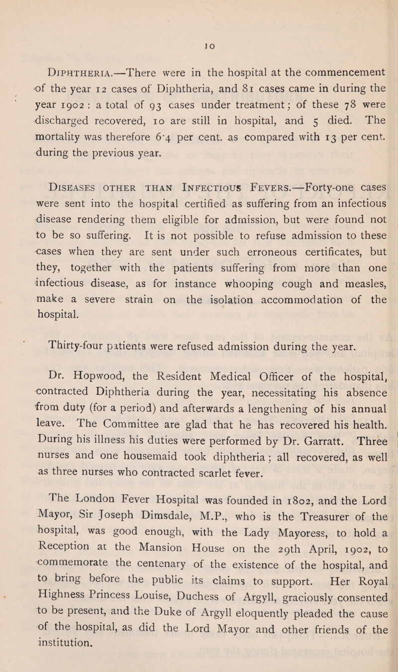 Diphtheria.—There were in the hospital at the commencement of the year 12 cases of Diphtheria, and 81 cases came in during the year 1902 : a total of 93 cases under treatment; of these 78 were discharged recovered, 10 are still in hospital, and 5 died. The mortality was therefore 6-4 per cent, as compared with 13 per cent, during the previous year. Diseases other than Infectious Fevers.—Forty-one cases were sent into the hospital certified as suffering from an infectious disease rendering them eligible for admission, but were found not to be so suffering. It is not possible to refuse admission to these cases when they are sent under such erroneous certificates, but they, together with the patients suffering from more than one infectious disease, as for instance whooping cough and measles, make a severe strain on the isolation accommodation of the hospital. Thirty-four patients were refused admission during the year. Dr. Hopwood, the Resident Medical Officer of the hospital, contracted Diphtheria during the year, necessitating his absence from duty (for a period) and afterwards a lengthening of his annual leave. The Committee are glad that he has recovered his health. During his illness his duties were performed by Dr. Garratt. Three nurses and one housemaid took diphtheria; all recovered, as well as three nurses who contracted scarlet fever. T he London Fever Hospital was founded in 1802, and the Lord Mayor, Sir Joseph Dimsdale, M.P., who is the Treasurer of the hospital, was good enough, with the Lady Mayoress, to hold a Reception at the Mansion House on the 29th April, 1902, to commemorate the centenary of the existence of the hospital, and to bring before the public its claims to support. Her Royal Highness Princess Louise, Duchess of Argyll, graciously consented to be piesent, and the Duke of Argyll eloquently pleaded the cause of the hospital, as did the Lord Mayor and other friends of the institution.