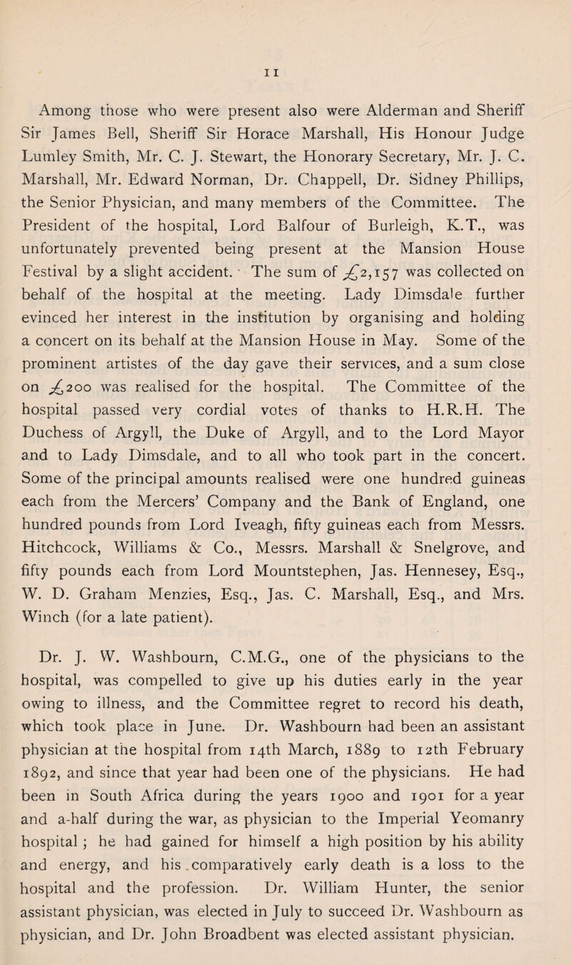 Among those who were present also were Alderman and Sheriff Sir James Bell, Sheriff Sir Horace Marshall, His Honour Judge Lumley Smith, Mr. C. J. Stewart, the Honorary Secretary, Mr. J. C. Marshall, Mr. Edward Norman, Dr. Chappell, Dr. Sidney Phillips, the Senior Physician, and many members of the Committee. The President of the hospital, Lord Balfour of Burleigh, K.T., was unfortunately prevented being present at the Mansion House Festival by a slight accident. ■ The sum of ^2,157 was collected on behalf of the hospital at the meeting. Lady Dimsdale further evinced her interest in the institution by organising and holding a concert on its behalf at the Mansion House in May. Some of the prominent artistes of the day gave their services, and a sum close on ^200 was realised for the hospital. The Committee of the hospital passed very cordial votes of thanks to H.R. H. The Duchess of Argyll, the Duke of Argyll, and to the Lord Mayor and to Lady Dimsdale, and to all who took part in the concert. Some of the principal amounts realised were one hundred guineas each from the Mercers’ Company and the Bank of England, one hundred pounds from Lord Iveagh, fifty guineas each from Messrs. Hitchcock, Williams & Co., Messrs. Marshall & Snelgrove, and fifty pounds each from Lord Mountstephen, Jas. Hennesey, Esq., W. D. Graham Menzies, Esq., Jas. C. Marshall, Esq., and Mrs. Winch (for a late patient). Dr. J. W. Washbourn, C.M.G., one of the physicians to the hospital, was compelled to give up his duties early in the year owing to illness, and the Committee regret to record his death, which took place in June. Dr. Washbourn had been an assistant physician at the hospital from 14th March, 1889 to 12th February 1892, and since that year had been one of the physicians. He had been in South Africa during the years 1900 and 1901 for a year and a-half during the war, as physician to the Imperial Yeomanry hospital ; he had gained for himself a high position by his ability and energy, and his .comparatively early death is a loss to the hospital and the profession. Dr. William Hunter, the senior assistant physician, was elected in July to succeed Dr. Washbourn as physician, and Dr. John Broadbent was elected assistant physician.