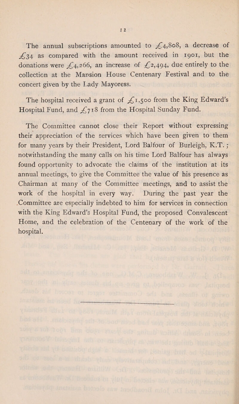 The annual subscriptions amounted to ^4,808, a decrease of ^,'34 as compared with the amount received in 1901, but the donations were ^'4,266, an increase of ^2,494, due entirely to the collection at the Mansion House Centenary Festival and to the concert given by the Lady Mayoress. The hospital received a grant of ^1,500 from the King Edward's Hospital Fund, and ^718 from the Hospital Sunday Fund. The Committee cannot close their Report without expressing their appreciation of the services which have been given to them for many years by their President, Lord Balfour of Burleigh, K.T.; notwithstanding the many calls on his time Lord Balfour has always found opportunity to advocate the claims of the institution at its annual meetings, to give the Committee the value of his presence as Chairman at many of the Committee meetings, and to assist the work of the hospital in every way. During the past year the .Committee are especially indebted to him for services in connection with the King Edward’s Hospital Fund, the proposed Convalescent Home, and the celebration of the Centenary of the work of the hospital.