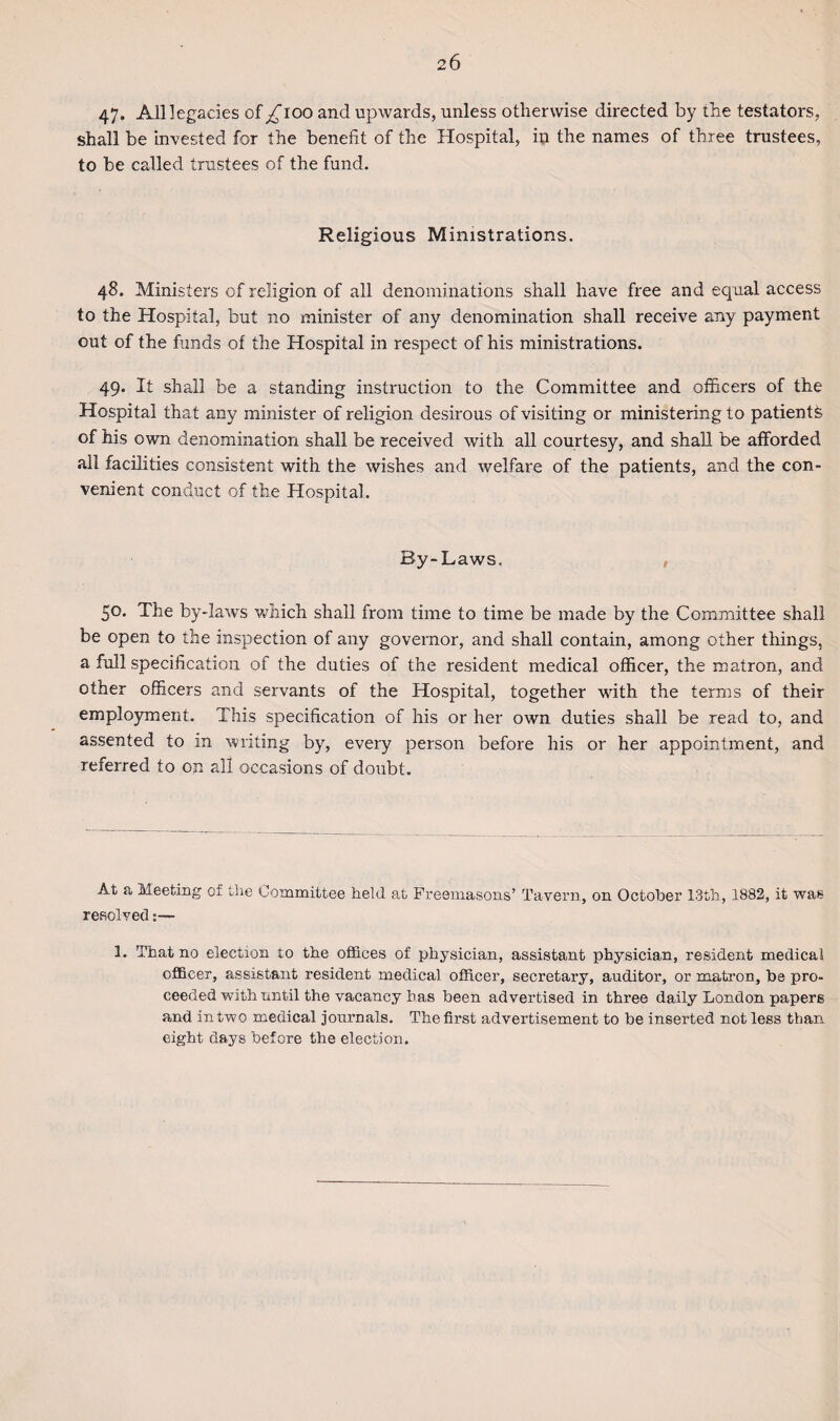 47- All legacies of ^ioo and upwards, unless otherwise directed by the testators, shall be invested for the benefit of the Hospital, in the names of three trustees, to be called trustees of the fund. Religious Ministrations. 48. Ministers of religion of all denominations shall have free and equal access to the Hospital, but no minister of any denomination shall receive any payment out of the funds of the Hospital in respect of his ministrations. 49. It shall be a standing instruction to the Committee and officers of the Hospital that any minister of religion desirous of visiting or ministering to patients of his own denomination shall be received with all courtesy, and shall be afforded all facilities consistent with the wishes and welfare of the patients, and the con¬ venient conduct of the Hospital. By-Laws. 50. The by-laws which shall from time to time be made by the Committee shall be open to the inspection of any governor, and shall contain, among other things, a full specification of the duties of the resident medical officer, the matron, and other officers and servants of the Hospital, together with the terms of their employment. This specification of his or her own duties shall be read to, and assented to in writing by, every person before his or her appointment, and referred to on all occasions of doubt. At a Meeting of the Committee held at Freemasons’ Tavern, on October 13th, 1882, it was resolved:— 1. That no election to the offices of physician, assistant physician, resident medical officer, assistant resident medical officer, secretary, auditor, or matron, be pro¬ ceeded with until the vacancy bas been advertised in three daily London papers and in two medical journals. The first advertisement to be insei’ted not less than eight days before the election.