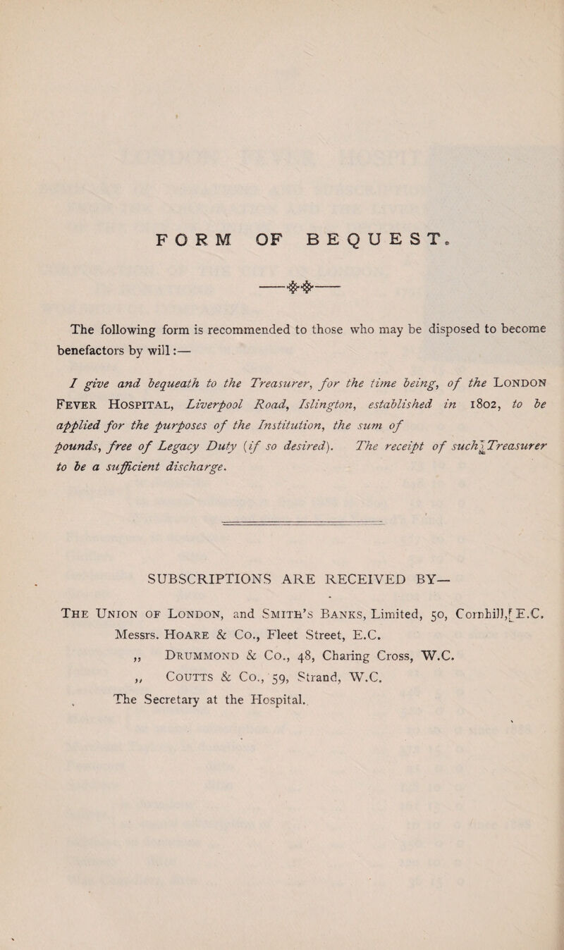 FORM OF BEQUEST. -- The following form is recommended to those who may be disposed to become benefactors by will:— I give and bequeath to the Treasurer, for the time being, of the London Fever Hospital, Liverpool Road, Islington, established in 1802, to be applied for the purposes of the Institution, the sum of pounds, free of Legacy Duty (if so desired). The receipt of such '^ Treasurer to be a sufficient discharge. SUBSCRIPTIONS ARE RECEIVED BY— The Union of London, and Smith’s Banks, Limited, 50, Cornhill,[E.C. Messrs. Hoare & Co., Fleet Street, E.C. „ Drummond & Co., 48, Charing Cross, W.C. ,, Coutts & Co., 59, Strand, W.C. . The Secretary at the Hospital.