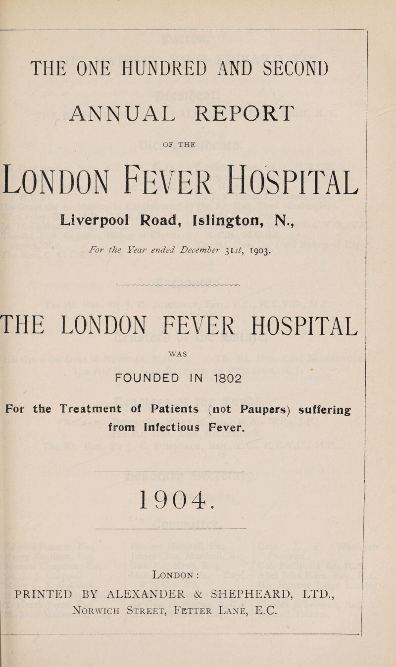 THE ONE HUNDRED AND SECOND ANNUAL REPORT OF THE London Fever Hospital Liverpool Road, Islington, N., For the Year ended December 31,5/, *903. THE LONDON FEVER HOSPITAL WAS FOUNDED IN 1802 For the Treatment of Patients (not Paupers) suffering from infectious Fever. 1904. London : PRINTED BY ALEXANDER & SHEPHEARD, LTD., Norwich Street, Fetter Lane, E.C. v