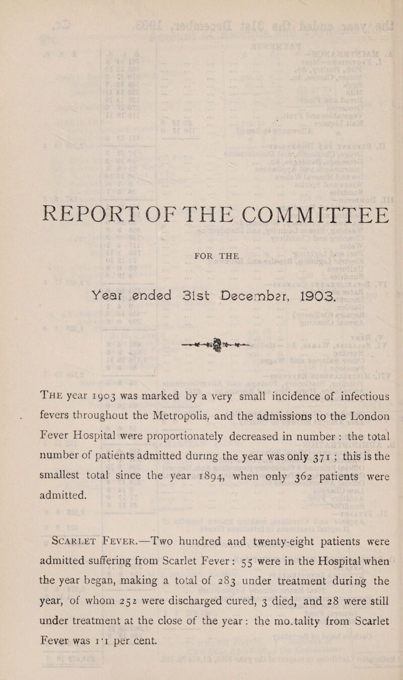 REPORT OF THE COMMITTEE FOR THE Year ended 31st December, 1903. The year 1903 was marked by a very small incidence of infectious fevers throughout the Metropolis, and the admissions to the London Fever Hospital were proportionately decreased in number : the total number of patients admitted during the year was only 371 ; this is the smallest total since the year 1894, when only 362 patients were admitted. f • ■ ■ .... Scarlet Fever.—Two hundred and twenty-eight patients were admitted suffering from Scarlet Fever: 55 were in the Hospital when the year began, making a total of 283 under treatment during the year, of whom 252 were discharged cured, 3 died, and 28 were still under treatment at the close of the year: the mortality from Scarlet Fever was ri per cent.