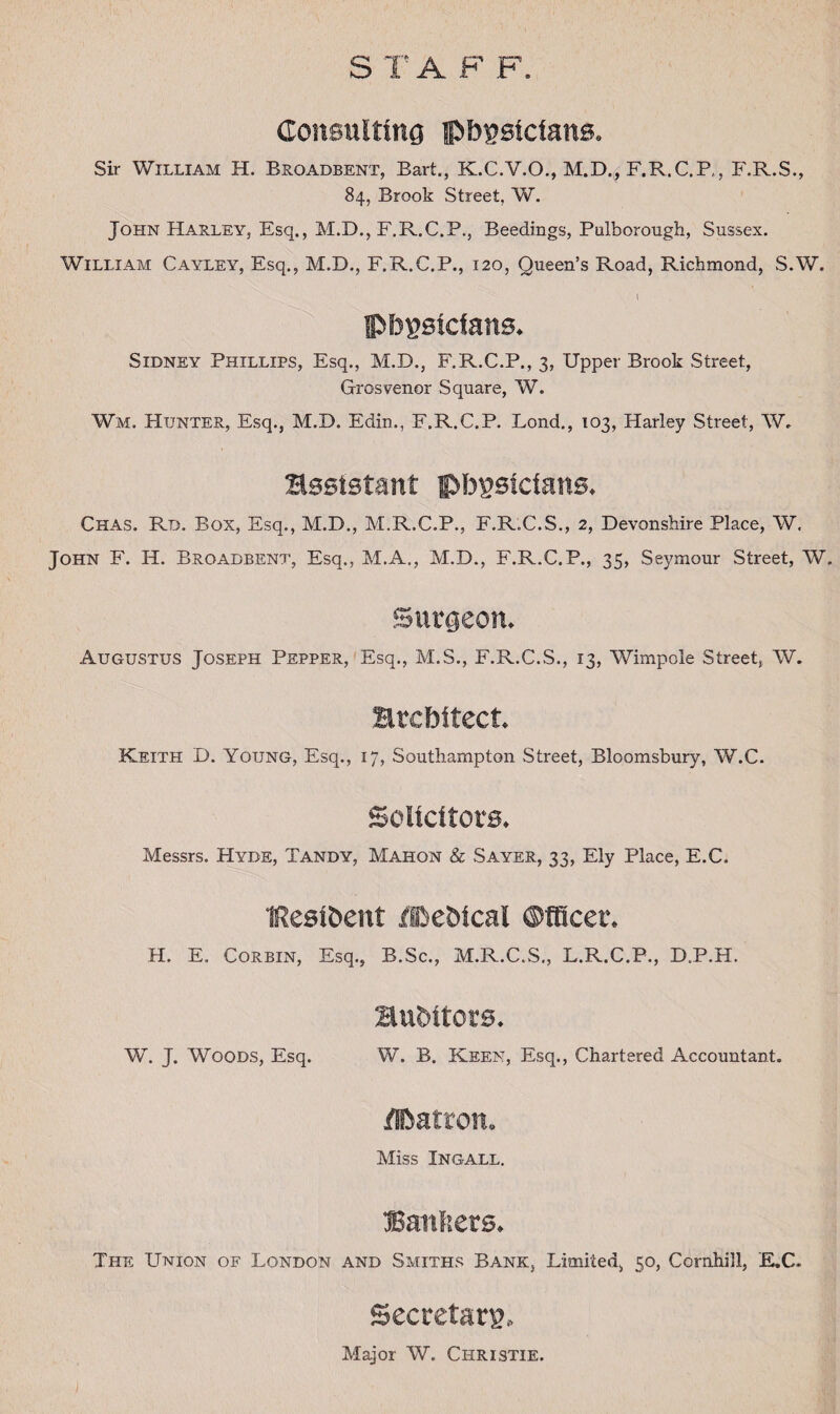 S T A F F. Consulting physicians. Sir William H. Broadbent, Bart., K.C.V.O., M.D., F.R.C.P,, F.R.S., 84, Brook Street, W. John Harley, Esq., M.D., F.R.C.P., Beedings, Pulborough, Sussex. William Cayley, Esq., M.D., F.R.C.P., 120, Queen’s Road, Richmond, S.W. I 4 physicians. Sidney Phillips, Esq., M.D., F.R.C.P., 3, Upper Brook Street, Grosvenor Square, W. Wm. PIunter, Esq., M.D. Edin., F.R.C.P. Lond., 103, Harley Street, W, assistant physicians. Chas. Rd. Box, Esq., M.D., M.R.C.P., F.R.C.S., 2, Devonshire Place, W. John F. H. Broadbent, Esq., M.A., M.D., F.R.C.P., 35, Seymour Street, W. Surgeon. Augustus Joseph Pepper, Esq., M.S., F.R.C.S., 13, Wimpole Street, W. architect. Keith D. Young, Esq., 17, Southampton Street, Bloomsbury, W.C. Solicitors. Messrs. Hyde, Tandy, Mahon & Sayer, 33, Ely Place, E.C.. tResibent ffhehtcal ©fficer. H. E. Corbin, Esq., B.Sc., M.R.C.S., L.R.C.P., D.P.H. auditors. W. J. Woods, Esq. W. B. Keen, Esq., Chartered Accountant. Hbatron. Miss Ingall. Banners. The Union of London and Smiths Bank, Limited, 50, Cornhill, EX. Secretary., Major W. Christie.