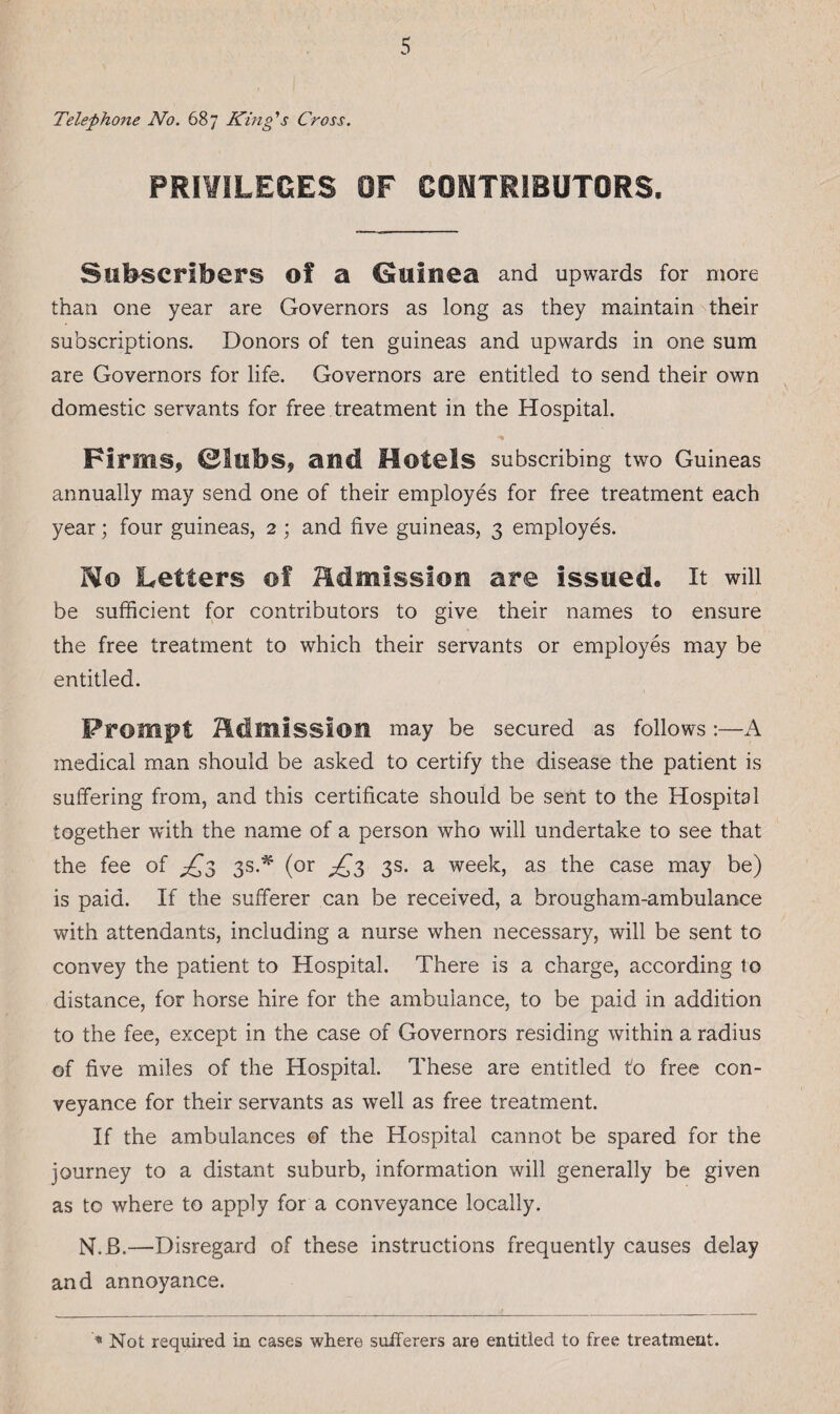 Telephone No. 687 King's Cross. PRIVILEGES OF CONTRIBUTORS. Subscribers of a CSuiuea and upwards for more than one year are Governors as long as they maintain their subscriptions. Donors of ten guineas and upwards in one sum are Governors for life. Governors are entitled to send their own domestic servants for free treatment in the Hospital. Firms, ©tubs, and Motels subscribing two Guineas annually may send one of their employes for free treatment each year; four guineas, 2 ; and five guineas, 3 employes. Ho Letters of admission are issued* it will be sufficient for contributors to give their names to ensure the free treatment to which their servants or employes may be entitled. Prompt admission may be secured as follows:—A medical man should be asked to certify the disease the patient is suffering from, and this certificate should be sent to the Hospital together with the name of a person who will undertake to see that the fee of ^3 3s.* (or ^3 3s. a week, as the case may be) is paid. If the sufferer can be received, a brougham-ambulance with attendants, including a nurse when necessary, will be sent to convey the patient to Hospital. There is a charge, according to distance, for horse hire for the ambulance, to be paid in addition to the fee, except in the case of Governors residing within a radius of five miles of the Hospital. These are entitled to free con¬ veyance for their servants as well as free treatment. If the ambulances of the Hospital cannot be spared for the journey to a distant suburb, information will generally be given as to where to apply for a conveyance locally. N.B.—Disregard of these instructions frequently causes delay and annoyance. * Not required in cases where sufferers are entitled to free treatment.