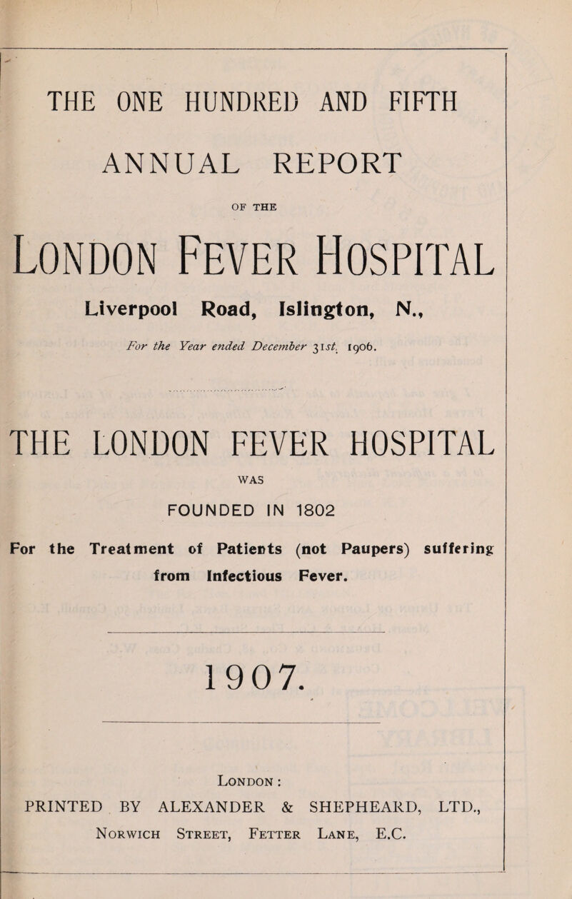 THE ONE HUNDRED AND FIFTH ANNUAL REPORT OF THE London Fever Hospital Liverpool Road, Islington, N., For the Year ended December ^st, 1906. THE LONDON FEVER HOSPITAL WAS FOUNDED IN 1802 For the Treatment of Patients (not Paupers) suffering from Infectious Fever. 1907. London: PRINTED BY ALEXANDER & SHEPHEARD, LTD., Norwich Street, Fetter Lane, E.C.