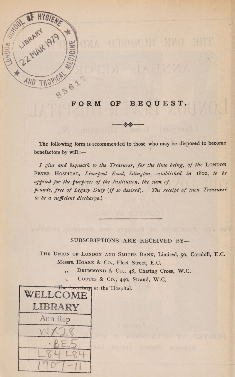 FORM OF BEQUEST. The following form is recommended to those who may be disposed to become benefactors by will I give and bequeath to the Treasurer, for the time being, of the London Fever Hospital, Liverpool Road, Islington, established in 1802, to be applied for the purposes of the Institution, the sum of pounds, free of Legacy Duty {if so desired). The receipt of such Treasurer to be a sufficient discharge.3 SUBSCRIPTIONS ARE RECEIVED BY— The Union of London and Smiths Bank, Limited, 50, Cornhill, E.C. Messrs. Hoare & Co., Fleet Street, E.C. ,, Drummond & Co., 48, Charing Cross, W.C. „ Coutts & Co., 440, Strand, W.C.