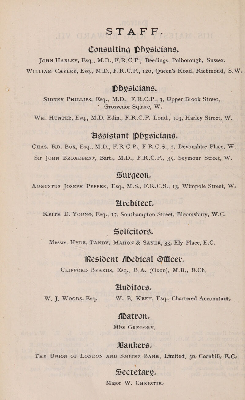 STAFF. Consulting pbgsicians. John Harley, Esq., M.D., F.R.C.P., Beedings, Pulborough, Sussex. William Cayley, Esq., M.D., F.R.C.P., 120, Queen’s Road, Richmond, S.W* physicians. Sidney Phillips, Esq., M.D., F.R.C.P., 3, Upper Brook Street, Grosvenor Square, W. Wm. Hunter, Esq., M.D. Edin., F.R.C.P. Lond., 103, Harley Street, W„ assistant Pbysicians. Chas. Rd. Box, Esq., M.D., F.R.C.P., F.R.C.S., 2, Devonshire Place, W. ■ f • « Sir John Broadbent, Bart., M.D., F.R.C.P., 35, Seymour Street, W. Surgeon. Augustus Joseph Pepper, Esq., M.S., F.R.C.S., 13, Wimpole Street, W» architect. Keith D. Young, Esq., 17, Southampton Street, Bloomsbury, W,C. Solicitors. Messrs. Hyde, Tandy, Mahon & Sayer, 33, Ely Place, E.C. IResiOent dbeWcal ©fficer. Clifford Beards, Esq., B.A. (Oxon), M.B., B.Ch. auditors. W. J. Woods, Esq. W. B„ Keen, Esq., Chartered Accountant. /Patron. Miss Gregory. Bankers. The Union of London and Smiths Bane, Limited, 50, Cefnhill, E.C<» Secretary. Major W. Christie.