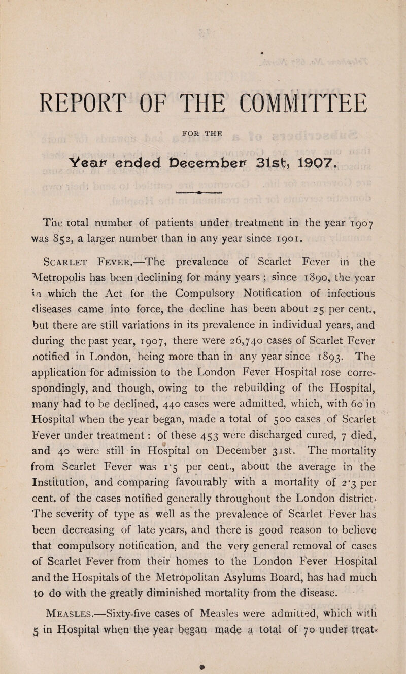 REPORT OF THE COMMITTEE FOE, THE Yea# ended tDeeembe# 31st, 1907. The total number of patients under treatment in the year 1907 was 852, a larger number than in any year since 1901. Scarlet Fever.—-The prevalence of Scarlet Fever in the Metropolis has been declining for many years ; since 1890, the year *a which the Act for the Compulsory Notification of infectious diseases came into force, the decline has been about 25 per cent., but there are still variations in its prevalence in individual years, and during the past year, 1907, there were 26,740 cases of Scarlet Fever notified in London, being more than in any year since [893. The application for admission to the London Fever Hospital rose corre- spondingly, and though, owing to the rebuilding of the Hospital, many had to be declined, 440 cases were admitted, which, with 60 in Hospital when the year began, made a total of 500 cases of Scarlet Fever under treatment: of these 453 were discharged cured, 7 died, and 40 were still in Hospital on December 31st. The mortality from Scarlet Fever was 15 per cent., about the average in the Institution, and comparing favourably with a mortality of 2^3 per cent, of the cases notified generally throughout the London district* The severity of type as well as the prevalence of Scarlet Fever has been decreasing of late years, and there is good reason to believe that compulsory notification, and the very general removal of cases of Scarlet Fever from their homes to the London Fever Hospital and the Hospitals of the Metropolitan Asylums Board, has had much to do with the greatly diminished mortality from the disease. Measles.—Sixty-five cases of Measles were admitted, which with 3 in Hospital wfieq the year b^gan rqade 4 total of 70 pnder trsat*