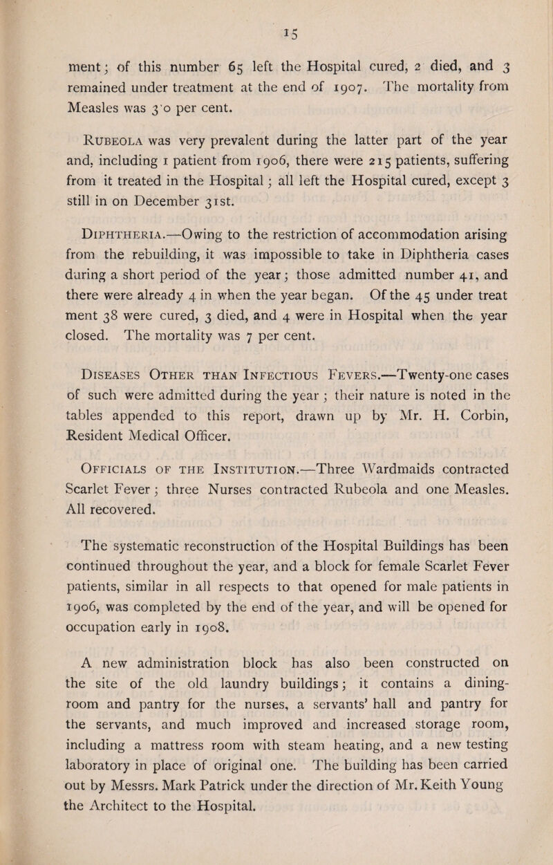 ment; of this number 65 left the Hospital cured, 2 died, and 3 remained under treatment at the end of 1907. The mortality from Measles was 3 0 per cent. Rubeola was very prevalent during the latter part of the year and, including 1 patient from 1906, there were 215 patients, suffering from it treated in the Hospital; all left the Hospital cured, except 3 still in on December 31st. Diphtheria.—-Owing to the restriction of accommodation arising from the rebuilding, it was impossible to take in Diphtheria cases during a short period of the year; those admitted number 41, and there were already 4 in when the year began. Of the 45 under treat ment 38 were cured, 3 died, and 4 were in Hospital when the year closed. The mortality was 7 per cent. Diseases Other than Infectious Fevers.—Twenty-one cases of such were admitted during the year ; their nature is noted in the tables appended to this report, drawn up by Mr. H. Corbin, Resident Medical Officer. Officials of the Institution.-—Three Wardmaids contracted Scarlet Fever; three Nurses contracted Rubeola and one Measles. All recovered. The systematic reconstruction of the Hospital Buildings has been continued throughout the year, and a block for female Scarlet Fever patients, similar in all respects to that opened for male patients in 1906, was completed by the end of the year, and will be opened for occupation early in 1908. A new administration block has also been constructed on the site of the old laundry buildings; it contains a dining¬ room and pantry for the nurses, a servants’ hall and pantry for the servants, and much improved and increased storage room, including a mattress room with steam heating, and a new testing laboratory in place of original one. The building has been carried out by Messrs. Mark Patrick under the direction of Mr. Keith Young the Architect to the Hospital.