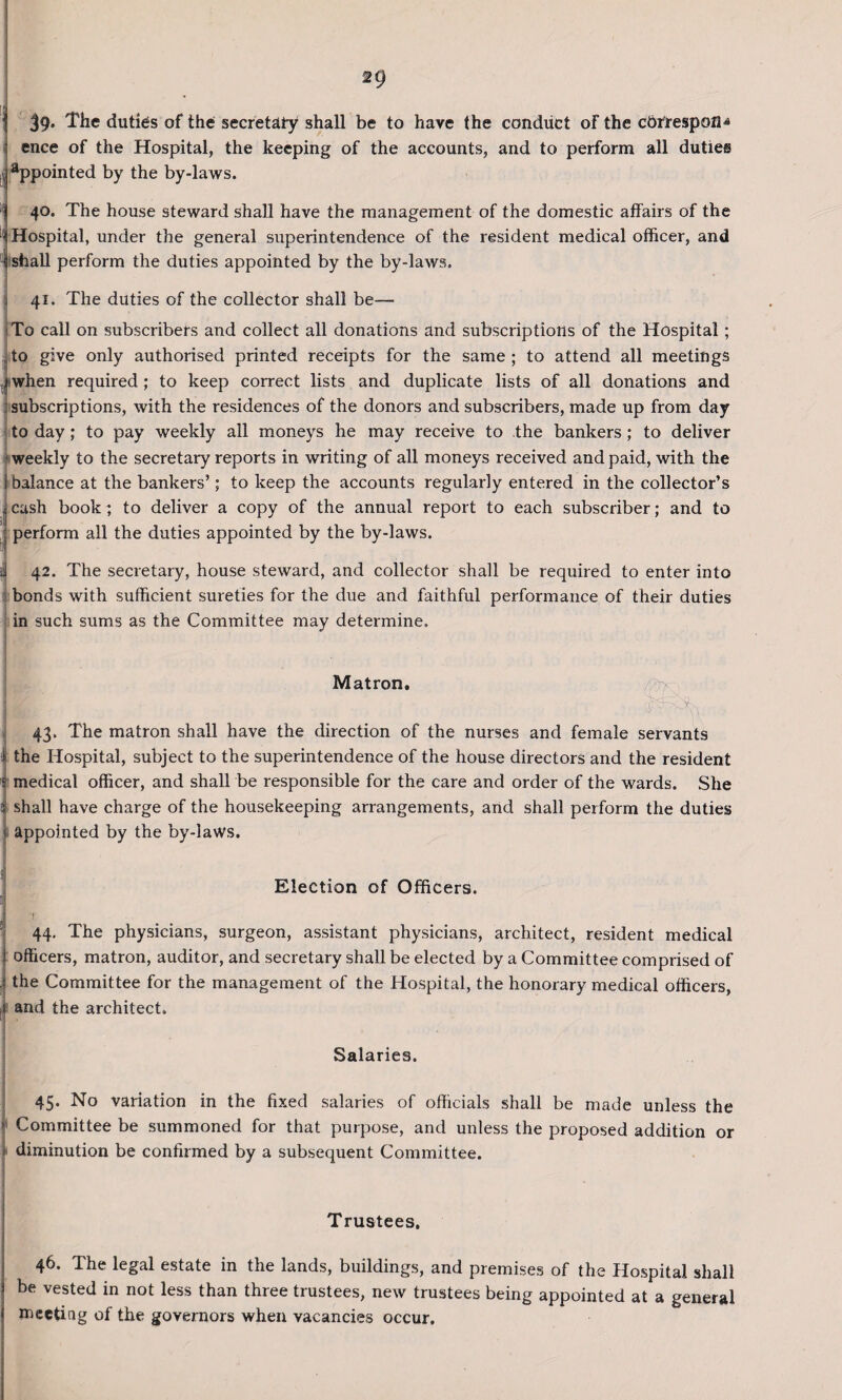 39* The duties of the secretary shall be to have the conduct of the cbtrespofl^ ence of the Hospital, the keeping of the accounts, and to perform all duties appointed by the by-laws. 40. The house steward shall have the management of the domestic affairs of the • Hospital, under the general superintendence of the resident medical officer, and I shall perform the duties appointed by the by-laws. j 41. The duties of the collector shall be— To call on subscribers and collect all donations and subscriptions of the Hospital; , to give only authorised printed receipts for the same; to attend all meetings j when required; to keep correct lists and duplicate lists of all donations and : subscriptions, with the residences of the donors and subscribers, made up from day to day; to pay weekly all moneys he may receive to the bankers; to deliver : weekly to the secretary reports in writing of all moneys received and paid, with the I balance at the bankers’; to keep the accounts regularly entered in the collector’s I cash book; to deliver a copy of the annual report to each subscriber; and to perform all the duties appointed by the by-laws. 42. The secretary, house steward, and collector shall be required to enter into bonds with sufficient sureties for the due and faithful performance of their duties in such sums as the Committee may determine. Matron. i . 43. The matron shall have the direction of the nurses and female servants i the Hospital, subject to the superintendence of the house directors and the resident § medical officer, and shall be responsible for the care and order of the wards. She % shall have charge of the housekeeping arrangements, and shall perform the duties j appointed by the by-laws. ; Election of Officers. \ J 44. The physicians, surgeon, assistant physicians, architect, resident medical i officers, matron, auditor, and secretary shall be elected by a Committee comprised of J the Committee for the management of the Hospital, the honorary medical officers, ,i and the architect. Salaries. 45. No variation in the fixed salaries of officials shall be made unless the >' Committee be summoned for that purpose, and unless the proposed addition or t diminution be confirmed by a subsequent Committee. Trustees, 46. The legal estate in the lands, buildings, and premises of the Hospital shall be vested in not less than three trustees, new trustees being appointed at a general meeting of the governors when vacancies occur.
