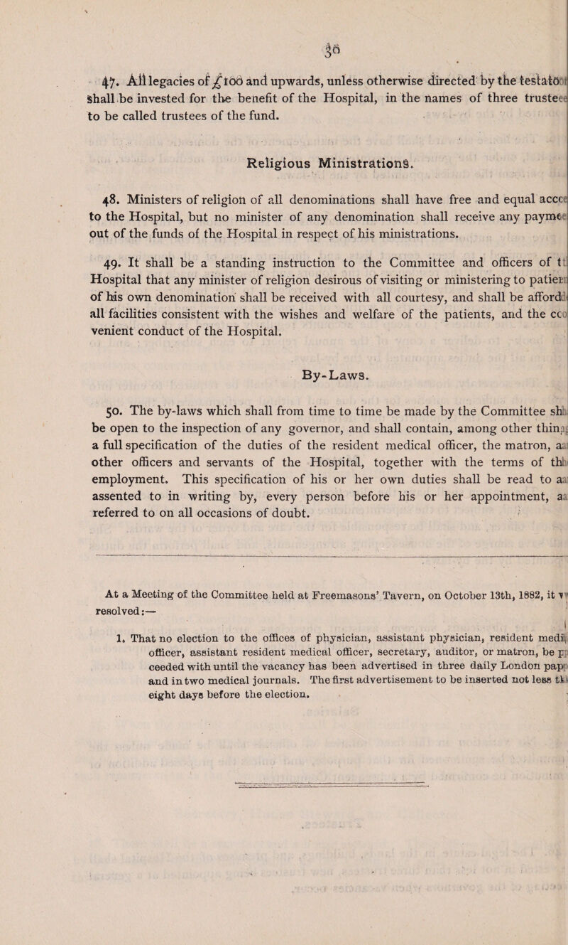 47. Ail legacies of £ 106 and upwards, unless otherwise directed by the teslath Shall be invested for the benefit of the Hospital, in the names of three trustee e to be called trustees of the fund. Religious Ministrations. 48. Ministers of religion of all denominations shall have free and equal acccej to the Hospital, but no minister of any denomination shall receive any payme out of the funds of the Hospital in respect of his ministrations. 49. It shall be a standing instruction to the Committee and officers of t Hospital that any minister of religion desirous of visiting or ministering to patien of his own denomination shall be received with all courtesy, and shall be afford, all facilities consistent with the wishes and welfare of the patients, and the cc venient conduct of the Hospital. By-Laws. 50. The by-laws which shall from time to time be made by the Committee sh be open to the inspection of any governor, and shall contain, among other tiling a full specification of the duties of the resident medical officer, the matron, a, other officers and servants of the Hospital, together with the terms of thl employment. This specification of his or her own duties shall be read to a assented to in writing by, every person before his or her appointment, a referred to on all occasions of doubt. At a Meeting of the Committee held at Freemasons’ Tavern, on October 13th, 1882, it 1 resolved:— ! 1, That no election to the offices of physician, assistant physician, resident medii| officer, assistant resident medical officer, secretary, auditor, or matron, be p ceeded with until the vacancy has been advertised in three daily London pap' and in two medical journals. The first advertisement to be inserted not less t! - eight days before the election.