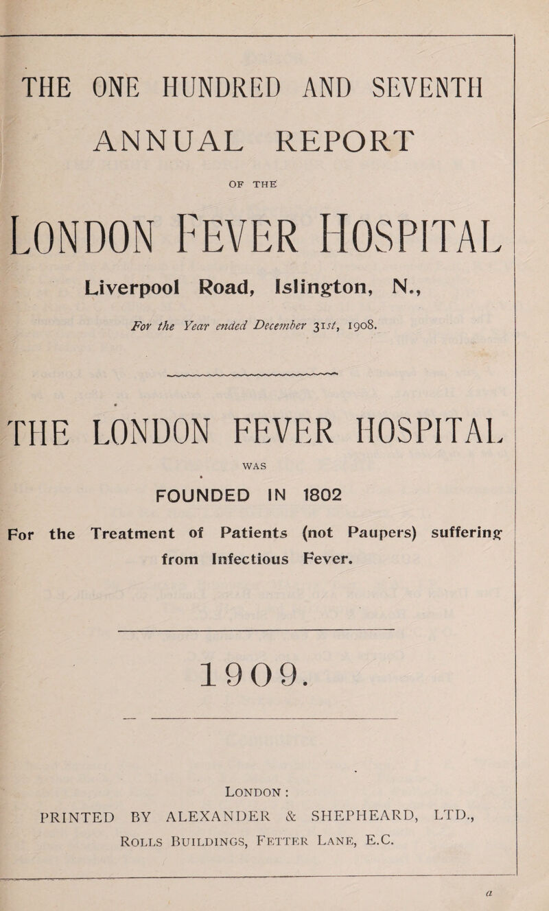 THE ONE HUNDRED AND SEVENTH ANNUAL REPORT OF THE London Fever Hospital Liverpool Road, Islington, N., For the Year ended December 31 st, 1908. THE LONDON FEVER HOSPITAL WAS FOUNDED IN 1802 For the Treatment of Patients (not Paupers) suffering- from Infectious Fever. 1909. London : PRINTED BY ALEXANDER & SHEPHEARD, LTD., Rolls Buildings, Fetter Lane, E.C. a