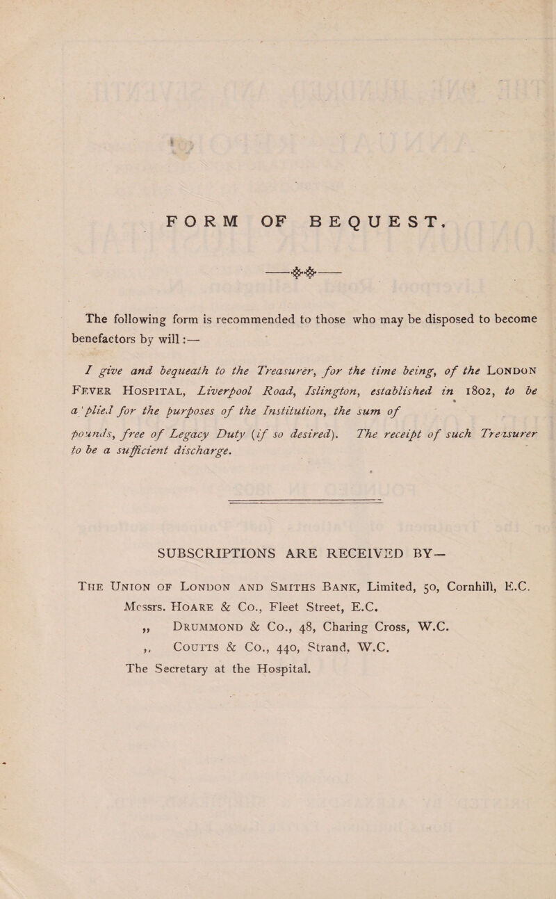 FORM OF BEQUEST, -- The following form is recommended to those who may be disposed to become benefactors by will:— I give and bequeath to the Treasurer, for the time being, of the London Ff.ver Hospital, Liverpool Road, Islington, established in 1802, to be a' plied for the purposes of the Institution, the sum of pounds, free of Legacy Duty {if so desired). The receipt of such Treasurer to be a sufficient discharge. SUBSCRIPTIONS ARE RECEIVED BY— The Union of London and Smiths Bank, Limited, 50, Cornhill, E.C. Messrs. Hoare & Co., Fleet Street, E.C. ,, Drummond & Co., 48, Charing Cross, W.C. ,, Coutts & Co., 440, Strand, W.C. The Secretary at the Hospital.