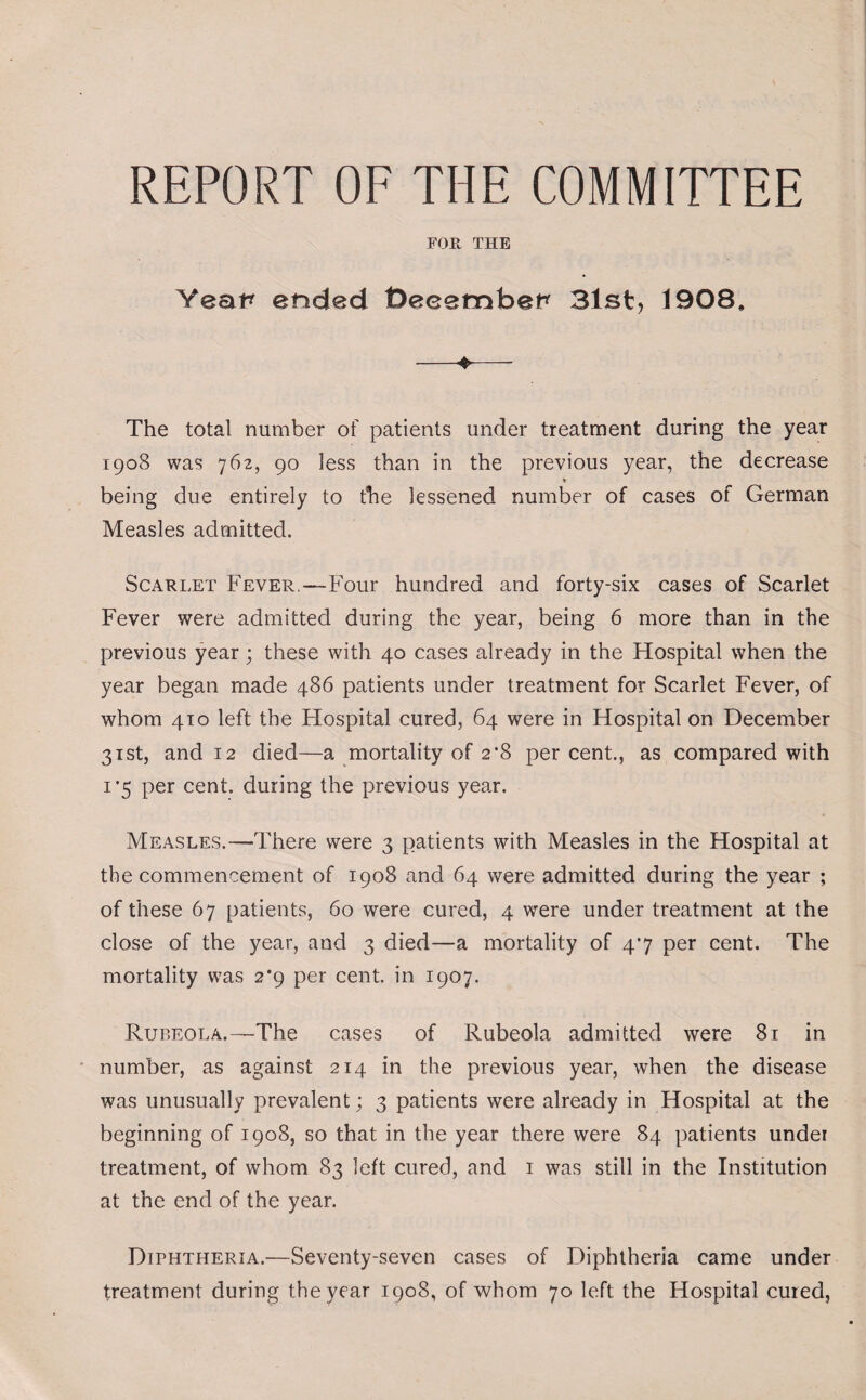 REPORT OF THE COMMITTEE FOE, THE Yeat* ended t)eeemb&p 31st, 1908, •—♦— The total number of patients under treatment during the year 1908 was 762, 90 less than in the previous year, the decrease * being due entirely to the lessened number of cases of German Measles admitted. Scarlet Fever,—Four hundred and forty-six cases of Scarlet Fever were admitted during the year, being 6 more than in the previous year; these with 40 cases already in the Hospital when the year began made 486 patients under treatment for Scarlet Fever, of whom 410 left the Hospital cured, 64 were in Hospital on December 31st, and 12 died—a mortality of 2*8 per cent., as compared with 1’5 per cent, during the previous year. Measles.—There were 3 patients with Measles in the Hospital at the commencement of 1908 and 64 were admitted during the year ; of these 67 patients, 60 were cured, 4 were under treatment at the close of the year, aud 3 died—a mortality of 47 per cent. The mortality was 2*9 per cent, in 1907. Rubeola.—The cases of Rubeola admitted were 81 in number, as against 214 in the previous year, when the disease was unusually prevalent; 3 patients were already in Hospital at the beginning of 1908, so that in the year there were 84 patients under treatment, of whom 83 left cured, and 1 was still in the Institution at the end of the year. Diphtheria.—Seventy-seven cases of Diphtheria came under treatment during the year 1908, of whom 70 left the Hospital cured,