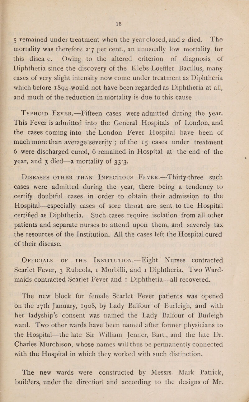 5 remained under treatment when the year closed, and 2 died. The mortality was therefore 2*7 per cent., an unusually low mortality for this disea e. Owing to the altered criterion of diagnosis of Diphtheria since the discovery of the Klebs-Loeffier Bacillus, many cases of very slight intensity now come under treatment as Diphtheria which before 1894 would not have been regarded as Diphtheria at all, and much of the reduction in mortality is due to this cause. Typhoid Fever.—Fifteen cases were admitted during the year. This Fever is admitted into the General Hospitals of London, and the cases coming into the London Fever Hospital have been of much more than average'severity ; of the 15 cases under treatment 6 were discharged cured, 6 remained in Hospital at the end of the year, and 3 died—a mortality of 33'3- Diseases other than Infectious Fever.—Thirty-three such cases were admitted during the year, there being a tendency to certify doubtful cases in order to obtain their admission to the Hospital—especially cases of sore throat are sent to the Hospital certified as Diphtheria. Such cases require isolation from all other patients and separate nurses to attend upon them, and severely tax the resources of the Institution. All the cases left the Hospital cured of their disease. Officials of the Institution.—Eight Nurses contracted Scarlet Fever, 3 Rubeola, 1 Morbilli, and 1 Diphtheria. Two Ward- maids contracted Scarlet Fever and 1 Diphtheria—all recovered. The new block for female Scarlet Fever patients was opened on the 27th January, 1908, by Lady Balfour of Burleigh, and with her ladyship’s consent was named the Lady Balfour of Burleigh ward. Two other wards have been named after former physicians to the Hospital—the late Sir William Jenner, Bart., and the late Dr. Charles Murchison, whose names will thus be permanently connected with the Hospital in which they worked with such distinction. The new wards were constructed by Messrs. Mark Patrick, builders, under the direction and according to the designs of Mr.