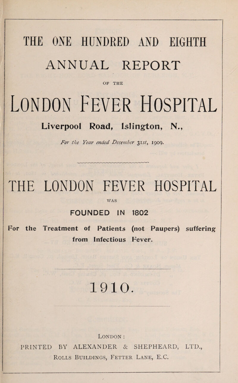 THE ONE HUNDRED AND EIGHTH ANNUAL REPORT OF THE London Fever Hospital Liverpool Road, Islington, N., For the Year ended December 31.57', 1909. THE LONDON FEVER HOSPITAL WAS FOUNDED IN 1802 For the Treatment of Patients (not Paupers) suffering from Infectious Fever* 1910. London: PRINTED BY ALEXANDER & SHEPHEARD, LTD., Rolls Buildings, Fetter Lane, E.C.