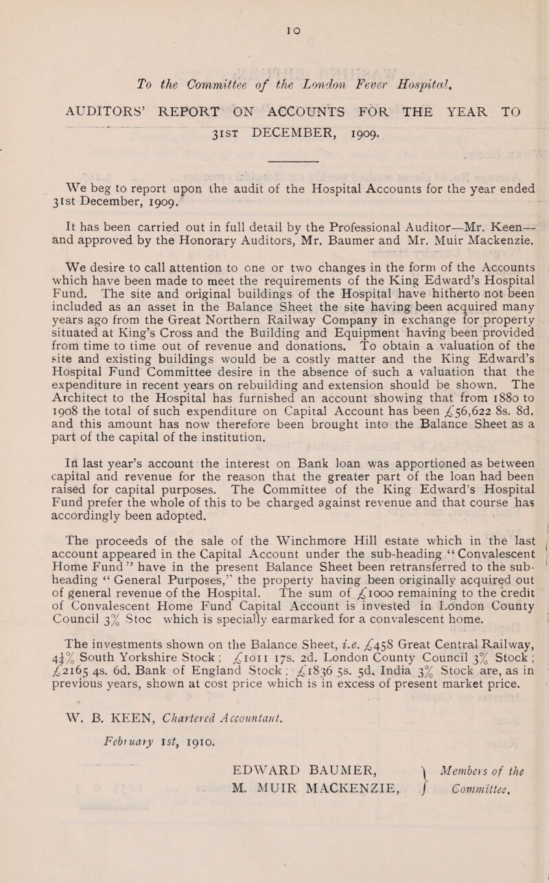 To the Committee of the London Fever Hospital„ AUDITORS’ REPORT ON ACCOUNTS FOR THE YEAR TO 31 st DECEMBER, 1909. We beg to report upon the audit of the Hospital Accounts for the year ended 31st December, 1909. It has been carried out in full detail by the Professional Auditor—Mr. Keen— and approved by the Honorary Auditors, Mr. Baumer and Mr. Muir Mackenzie. We desire to call attention to one or two changes in the form of the Accounts which have been made to meet the requirements of the King Edward’s Hospital Fund. The site and original buildings of the Hospital have hitherto not been included as an asset in the Balance Sheet the site having been acquired many years ago from the Great Northern Railway Company in exchange for property situated at King’s Cross and the Building and Equipment having been provided from time to time out of revenue and donations. To obtain a valuation of the site and existing buildings would be a costly matter and the King Edward’s Hospital Fund Committee desire in the absence of such a valuation that the expenditure in recent years on rebuilding and extension should be shown. The Architect to the Hospital has furnished an account showing that from 1880 to 1908 the total of such expenditure on Capital Account has been ^56,622 8s. 8d. and this amount has now therefore been brought into the Balance Sheet as a part of the capital of the institution. In last year’s account the interest on Bank loan was apportioned as between capital and revenue for the reason that the greater part of the loan had been raised for capital purposes. The Committee of the King Edward’s Hospital Fund prefer the whole of this to be charged against revenue and that course has accordingly been adopted. The proceeds of the sale of the Winchmore Hill estate which in the last account appeared in the Capital Account under the sub-heading “Convalescent Home Fund” have in the present Balance Sheet been retransferred to the sub¬ heading “ General Purposes,” the property having been originally acquired out of general revenue of the Hospital. The sum of ^1000 remaining to the credit of Convalescent Home Fund Capital Account is invested in London County Council 3% Stoc which is specially earmarked for a convalescent home. The investments shown on the Balance Sheet, i.e. ,£458 Great Central Railway, 4j% South Yorkshire Stock ; ^ioii 17s. 2d. London County Council 3% Stock ; £216$ 4s. 6d. Bank of England Stock ; ^1836 5s. 5d. India 3% Stock are, as in previous years, shown at cost price which is in excess of present market price. W. B. KEEN, Chartered Accountant.