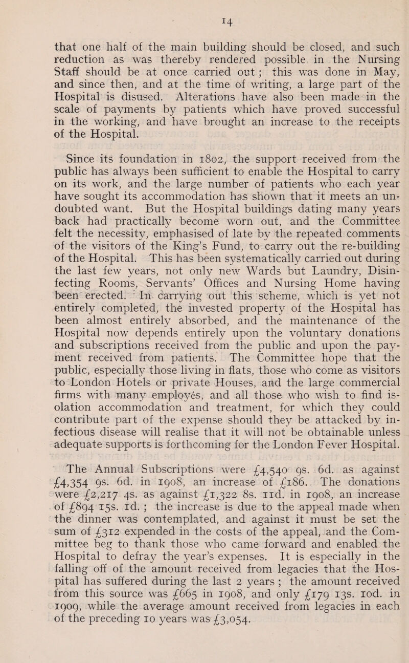 that one half of the main building should be closed, and such reduction as was thereby rendered possible in the Nursing Staff should be at once carried out ; this was done in May, and since then, and at the time of writing, a large part of the Hospital is disused. Alterations have also been made in the scale of payments by patients which have proved successful in the working, and have brought an increase to the receipts of the Hospital. Since its foundation in 1802, the support received from the public has always been sufficient to enable the Hospital to carry on its work, and the large number of patients who each year have sought its accommodation has shown that it meets an un¬ doubted want. But the Hospital buildings dating many years back had practically become worn out, and the Committee felt the necessity, emphasised of late by the repeated comments of the visitors of the King’s Fund, to carry out the re-building of the Hospital. This has been systematically carried out during the last few years, not only new Wards but Laundry, Disin¬ fecting Rooms, Servants’ Offices and Nursing Home having been erected. In carrying out this scheme, which is yet not entirely completed, the invested property of the Hospital has been almost entirely absorbed, and the maintenance of the Hospital now depends entirely upon the voluntary donations and subscriptions received from the public and upon the pay¬ ment received from patients. The Committee hope that the public, especially those living in flats, those who come as visitors to London Hotels or private Houses, and the large commercial firms with many employes, and all those who wish to find is¬ olation accommodation and treatment, for which they could contribute part of the expense should they be attacked by in¬ fectious disease will realise that it will not be obtainable unless adequate supports is forthcoming for the London Fever Hospital. The Annual Subscriptions were £4,540 9s. 6d. as against £4.354 9s. 6d. in 1908, an increase of £186. The donations were £2,217 4s. as against £1,322 8s. nd. in 1908, an increase of £894 15s. id. ; the increase is due to the appeal made when the dinner was contemplated, and against it must be set the sum of £312 expended in the costs of the appeal, and the Com¬ mittee beg to thank those who came forward and enabled the Hospital to defray the year’s expenses. It is especially in the falling off of the amount received from legacies that the Hos¬ pital has suffered during the last 2 years ; the amount received from this source was £665 in 1908, and only £179 13s. iod. in 1909, while the average amount received from legacies in each