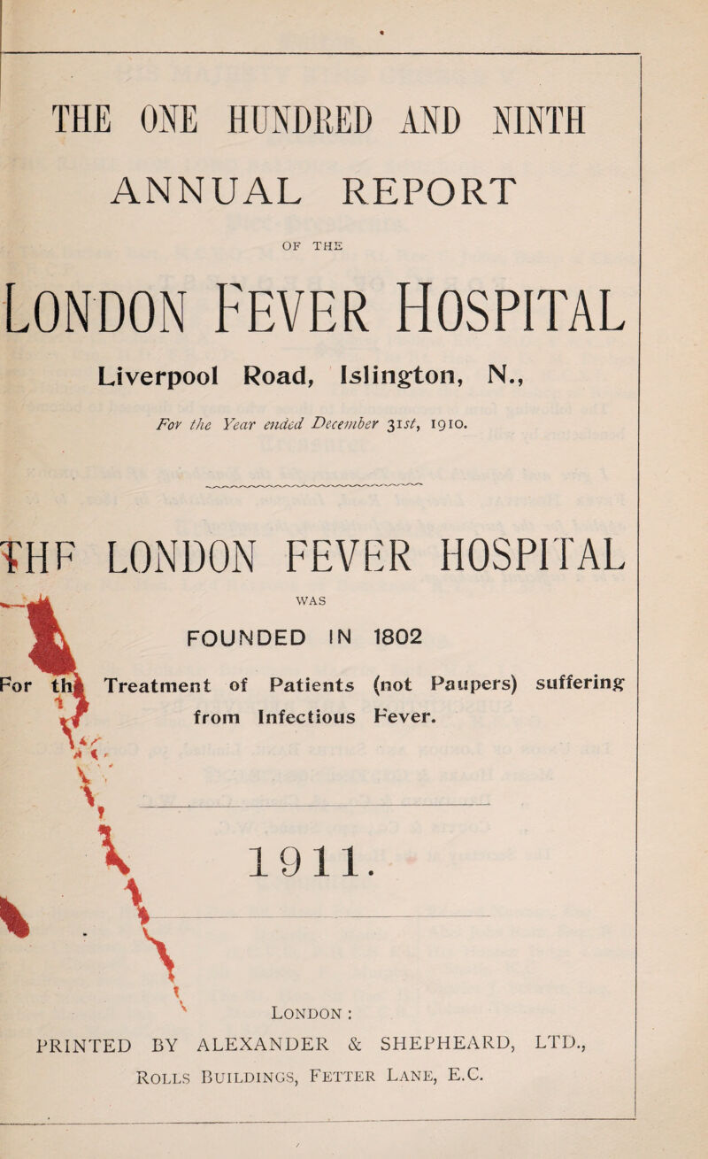 THE ONE HUNDRED AND NINTH ANNUAL REPORT OF THE London Fever Hospital Liverpool Road, Islington, N., For the Year ended December 31st, 1910. THE LONDON FEVER HOSPITAL WAS FOUNDED IN 1802 Treatment of Patients (not Paupers) suffering from Infectious Fever. 1911. London : PRINTED BY ALEXANDER & SHEPHEARD, LTD., Rolls Buildings, Fetter Lane, E.C.