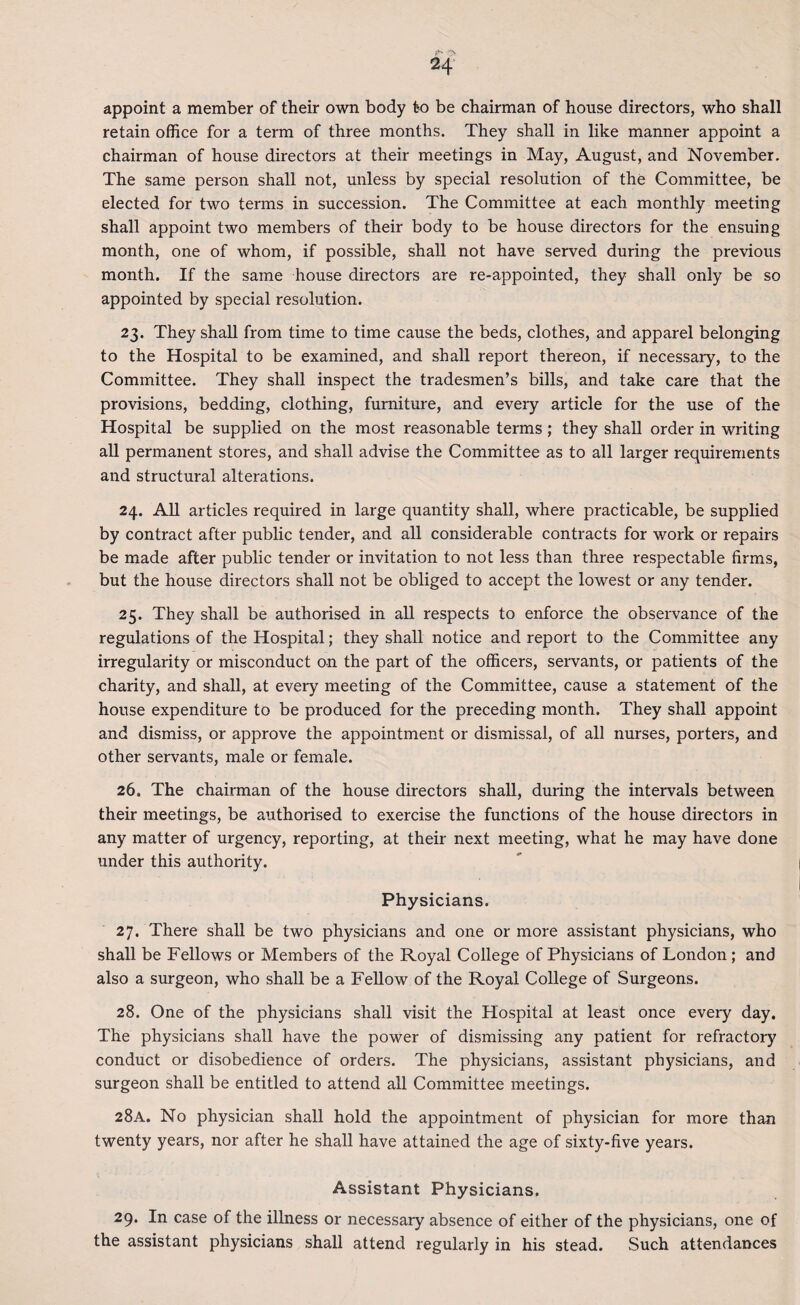 appoint a member of their own body to be chairman of house directors, who shall retain office for a term of three months. They shall in like manner appoint a chairman of house directors at their meetings in May, August, and November. The same person shall not, unless by special resolution of the Committee, be elected for two terms in succession. The Committee at each monthly meeting shall appoint two members of their body to be house directors for the ensuing month, one of whom, if possible, shall not have served during the previous month. If the same house directors are re-appointed, they shall only be so appointed by special resolution. 23. They shall from time to time cause the beds, clothes, and apparel belonging to the Hospital to be examined, and shall report thereon, if necessary, to the Committee. They shall inspect the tradesmen’s bills, and take care that the provisions, bedding, clothing, furniture, and every article for the use of the Hospital be supplied on the most reasonable terms; they shall order in writing all permanent stores, and shall advise the Committee as to all larger requirements and structural alterations. 24. All articles required in large quantity shall, where practicable, be supplied by contract after public tender, and all considerable contracts for work or repairs be made after public tender or invitation to not less than three respectable firms, but the house directors shall not be obliged to accept the lowest or any tender. 25. They shall be authorised in all respects to enforce the observance of the regulations of the Hospital; they shall notice and report to the Committee any irregularity or misconduct on the part of the officers, servants, or patients of the charity, and shall, at every meeting of the Committee, cause a statement of the house expenditure to be produced for the preceding month. They shall appoint and dismiss, or approve the appointment or dismissal, of all nurses, porters, and other servants, male or female. 26. The chairman of the house directors shall, during the intervals between their meetings, be authorised to exercise the functions of the house directors in any matter of urgency, reporting, at their next meeting, what he may have done under this authority. Physicians. 27. There shall be two physicians and one or more assistant physicians, who shall be Fellows or Members of the Royal College of Physicians of London ; and also a surgeon, who shall be a Fellow of the Royal College of Surgeons. 28. One of the physicians shall visit the Hospital at least once every day. The physicians shall have the power of dismissing any patient for refractory conduct or disobedience of orders. The physicians, assistant physicians, and surgeon shall be entitled to attend all Committee meetings. 28A. No physician shall hold the appointment of physician for more than twenty years, nor after he shall have attained the age of sixty-five years. Assistant Physicians. 29. In case of the illness or necessary absence of either of the physicians, one of the assistant physicians shall attend regularly in his stead. Such attendances