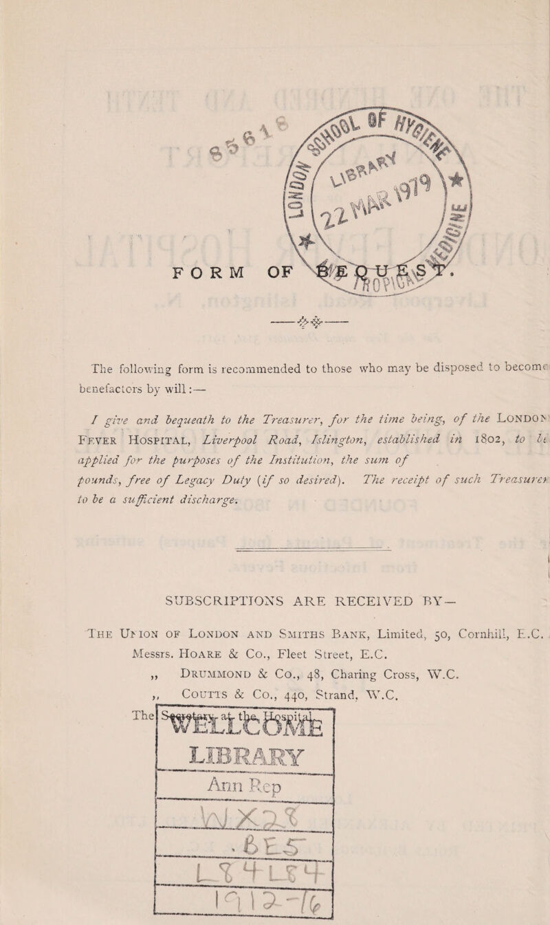 F O The following form is recommended to those who may be disposed to become benefactors by will:— I give and bequeath to the Treasurer, for the time being, of the LONDOIS Fever Hospital, Liverpool Road, Islington, established in 1802, to bt applied for the purposes of the Institution, the sum of pounds, free of Legacy Duty {if so desired). The receipt of such Treasure) to be a sufficient discharge. SUBSCRIPTIONS ARE RECEIVED BY The Umon of London and Smiths Bank, Limited, 50, Cornhill, E.C. Messrs. Hoare & Co., Fleet Street, E.C. „ Drummond & Co., 48, Charing Cross, W.C. „ Coutts & Co., 440, Strand, W.C. The