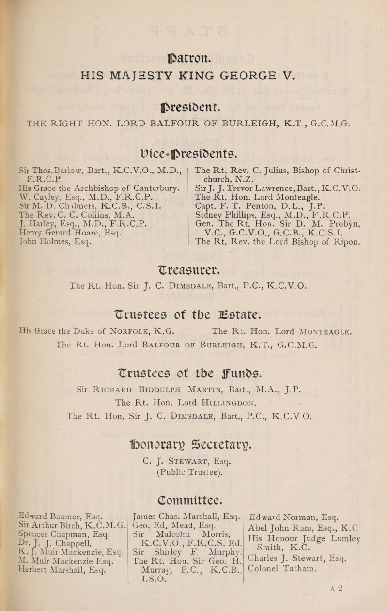 Patron. HIS MAJESTY KING GEORGE V. president. THE RIGHT HON. LORD BALFOUR OF BURLEIGH, K.T,, G.C.M.G. Pice-presidents. Sir Thos.Barlow, Bart., K.C.V.O., M.D., F.R.C.P. Ris Grace the Archbishop of Canterbury. W. Cayley, Esq., M.D., F.R.C.P. SirM. D. Chalmers, K.C.B., C.S.I. The Rev. C. C. Collins, M.A. J. Harley, Esq., M.D., F.R.C.P. Henry Gerard Hoare, Esq. John Holmes, Esq. ' The Rt. Rev. C. Julius, Bishop of Christ¬ church, N.Z. SirJ. J. Trevor Lawrence, Bart., K.C.V.O. The Rt. Hon. Lord Monteagle. Capt. F. T. Penton, D.L., J.P. Sidney Phillips, Esq., M.D., F.R.C.P. Gen. The Rt. Hon. Sir D. M. Probyn, V.C., G.C.Y.O., G.C.B., K.C.S.L The Rt. Rev. the Lord Bishop of Ripon. treasurer. The Rt. Hon. Sir J. C. Dimsdale, Bart., P.C., K.C.V.O. trustees of tbe Estate. His Grace the Duke of Norfolk, K.G. The Rt. Hon. Lord Monteagle. The Rt. Hon. Lord Balfour of Burleigh, K.T., G.C.M.G. Crustees of tbe funds. Sir Richard Biddulph Martin, Bait., M.A., J.P. The Rt. Hon. Lord Hillingdon. The Rt. Hon. Sir J. C. Dimsdale, Bart., P.C., K.C.V O. IbonoratT Secretary. C. J. Stewart, Esq. (Public Trustee). Edward Baurner, Esq. Sir Arthur Birch, K.C.M.G. Spencer Chapman, Esq. Of. J. J. Chappell. K. J. Muir Mackenzie, Esq. M. Muir Mackenzie Esq. Herbert Marshall, Esq. Committee. James Chas. Marshall, Esq. Geo. Ed. Mead, Esq. Sir Malcolm Morris, K.C.V.O., F.R.C.S. Ed. Sir Stanley F„ Murphy. Che Rt. Hon. Sir Geo,, H. Murray, P.C., K.C.B., I.S.O. Edward Norman, Esq. Abel John Ram, Esq., K.O His Honour Judge Lumley Smith, K.C. Charles J. Stewart, Esq. Colonel Tatham.