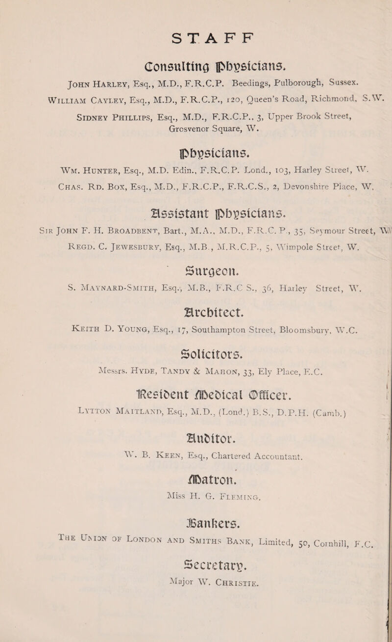 STAFF Consulting physicians, John Harley, Esq., M.D., F.R.C.P. Beedings, Pulborough, Sussex. William Cayley, Esq., M.D., F.R.C.P., 120, Queen’s Road, Richmond, S.YV. Sidney Phillips, Esq., M.D., F.R.C.P., 3, Upper Brook Street, Grcsvenor Square, W. physicians. Wm. Hunter, Esq., M.D. Edin., F.R.C.P. Lond., 103, Harley Street, W. Chas. Rd. Box, Esq., M.D., F.R.C.P., F.R.C.S., 2, Devonshire Place, W. assistant physicians. Sir John F. H. Broadbent, Bart., M.A., M.D., F.R.C. P., 35, Seymour Street, TV Regd. C. Jewesbury, Esq., M.B., M.R.C.P., 5, Wimpole Street, W. Surgeon. S. Maynard-Smith, Esq., M.B., F.R.C S., 36, Hailey Street, TV. architect. Keith D. Young, Esq., 17, Southampton Street, Bloomsbury, TV.C. Solicitors. Messrs. Hyde, Tandy & Mahon, 33, Ely Place, EX. IReeihent /Pehical ©tticer. f Lytton Maitland, Esq., M.D., (Lond.) B.S., D.P.H. (Camb.) Hufcitor. : T\ . B. Keen, Esq., Chartered Accountant. /Patron. Miss H. G. Fleming. JBanfcers. The Umdn of London and Smiths Bank, Limited, 50, Comhill, E.C. Secretary. Major TV. Christie.