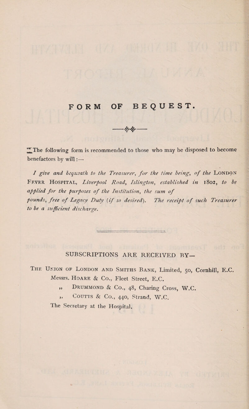 FORM OF BEQUEST. -- ^The following form is recommended to those who may be disposed to become benefactors bv will:— J I give and 'bequeath to the Treasurer, for the time being, of the London Fever Hospital, Liverpool Road, Islington, established in 1802, to be applied for the purposes of the Institution, the sum of founds, free of Legacy Duty (if so desired). The receipt of such Treasurer to be a sufficient discharge. SUBSCRIPTIONS ARE RECEIVED BY— The Union of London and Smiths Bank, Limited, 50, Cornhill, E.C. Messrs. Hoare & Co., Fleet Street, E.C. „ Drummond & Co., 48, Charing Cross, W.C. „ Coutts & Co., 440, Strand, W.C. The Secretary at the Hospital.