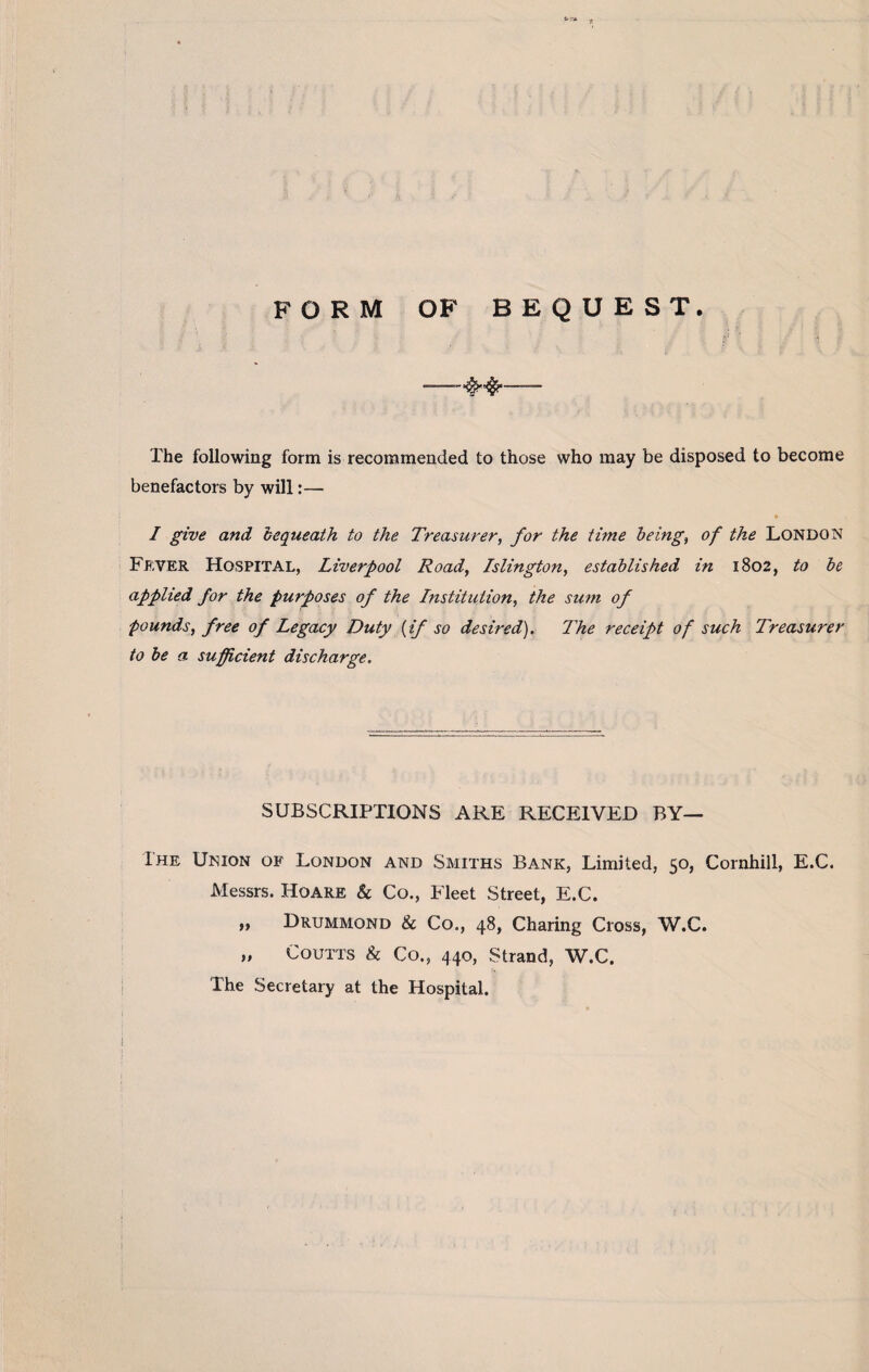 FORM OF BEQUEST. -- The following form is recommended to those who may be disposed to become benefactors by will:— I give and bequeath to the Treasurer, for the time being, of the London Fever Hospital, Liverpool Road, Islington, established in 1802, to be applied for the purposes of the Institution, the sum of pounds, free of Legacy Duty {if so desired). The receipt of such Treasurer to be a sufficient discharge. SUBSCRIPTIONS ARE RECEIVED BY— The Union of London and Smiths Bank, Limited, 50, Cornhill, E.C. Messrs. Hoare & Co., Fleet Street, E.C. „ Drummond & Co., 48, Charing Cross, W.C. „ Coutts & Co., 440, Strand, W.C. The Secretary at the Hospital.